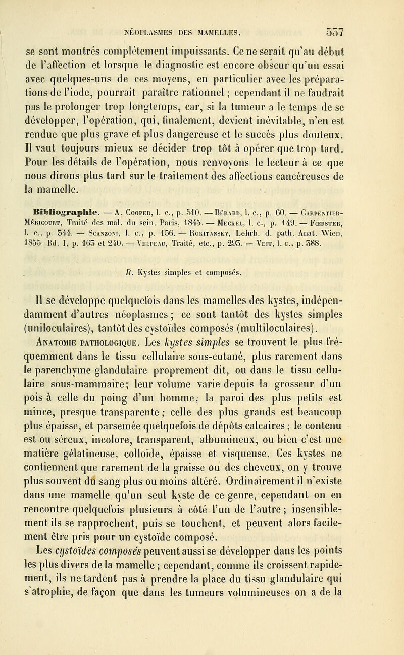 se sont montrés complètement impuissants. Ce ne serait qu'au début de l'affection et lorsque le diagnostic est encore obscur qu'un essai avec quelques-uns de ces moyens, en particulier avec les prépara- tions de l'iode, pourrait paraître rationnel ; cependant il ne faudrait pas le prolonger trop longtemps, car, si la tumeur a le temps de se développer, l'opération, qui, linalement, devient inévitable, n'en est. rendue que plus grave et plus dangereuse et le succès plus douteux. Il vaut toujours mieux se décider trop tôt à opérer que trop tard. Pour les détails de l'opération, nous renvoyons le lecteur à ce que nous dirons plus tard sur le traitement des affections cancéreuses de la mamelle. Bibliographie. — A. Cooper, 1. c, p. 540. —Bérard, 1. c, p. 60. — Carpemier- Méricocrt, Traité des mal. du sein. Paris. 1845. — Me'ckël, 1. c, p. 149. — Fœrster, l. c, p. 544. — Scanzoni, l. c, p. 156. — Rokitanskv, Lehrb. d. path. Anat. Wien, 1855. Bel, I, p. 165 el 240. — Yelpeau, Traité, etc., p. 293. — Veit, 1. c, p. 388. B. Kystes simples et composés. Il se développe quelquefois dans les mamelles des kystes, indépen- damment d'autres néoplasmes ; ce sont tantôt des kystes simples (uniloculaires), tantôt des cystoïdes composés (multiloculaires). Anatomie pathologique. Les kystes simples se trouvent le plus fré- quemment dans le tissu cellulaire sous-cutané, plus rarement dans le parenebyme glandulaire proprement dit, ou dans le tissu cellu- laire sous-mammaire; leur volume varie depuis la grosseur d'un pois à celle du poing d'un homme; la paroi des plus petits est mince, presque transparente ; celle des plus grands est beaucoup plus épaisse, et parsemée quelquefois de dépôts calcaires ; le contenu est ou séreux, incolore, transparent, albumineux, ou bien c'est une matière gélatineuse, colloïde, épaisse et visqueuse. Ces kystes ne contiennent que rarement de la graisse ou des cheveux, on y trouve plus souvent du sang plus ou moins altéré. Ordinairement il n'existe dans une mamelle qu'un seul kyste de ce genre, cependant on en rencontre quelquefois plusieurs à côté l'un de l'autre; insensible- ment ils se rapprochent, puis se touchent, et peuvent alors facile- ment être pris pour un cystoïde composé. Les cystoïdes composés peuvent aussi se développer dans les points les plus divers delà mamelle; cependant, comme ils croissent rapide- ment, ils ne tardent pas à prendre la place du tissu glandulaire qui s'atrophie, de façon que dans les tumeurs volumineuses on a de la