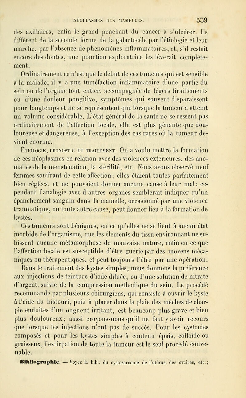 des axillaires, enfin le grand penchant du cancer à s'ulcérer. Ils diffèrent de la seconde forme de la galactocèle par Fétiologie et leur marche, par l'absence de phénomènes inflammatoires, et, s'il restait encore des doutes, une ponction exploratrice les lèverait complète- ment. Ordinairement ce n'est que le début de ces tumeurs qui est sensible à la malade; il y a une tuméfaction inflammatoire d'une partie du sein ou de l'organe tout entier, accompagnée de légers tiraillements ou d'une douleur pongitive, symptômes qui souvent disparaissent pour longtemps et ne se représentent que lorsque la tumeur a atteint un volume considérable. L'état général de la santé ne se ressent pas ordinairement de l'affection locale, elle est plus gênante que dou- loureuse et dangereuse, à l'exception des cas rares où la tumeur de- vient énorme. Etiologie, pronostic et traitement. On a voulu mettre la formation de ces néoplasmes en relation avec des violences extérieures, des ano- malies de la menstruation, la stérilité, etc. Nous avons observé neuf femmes souffrant de cette affection ; elles étaient toutes parfaitement bien réglées, et ne pouvaient donner aucune cause à leur mal; ce- pendant l'analogie avec d'autres organes semblerait indiquer qu'un épanchement sanguin dans la mamelle, occasionné par une violence traumatique, ou toute autre cause, peut donner lieu à la formation de kystes. Ces tumeurs sont bénignes, en ce qu'elles ne se lient à aucun état morbide de l'organisme, que les éléments du tissu environnant ne su- bissent aucune métamorphose de mauvaise nature, enfin en ce que l'affection locale est susceptible d'être guérie par des moyens méca- niques ou thérapeutiques, et peut toujours l'être par une opération. Dans le traitement des kystes simples, nous donnons la préférence aux injections de teinture d'iode diluée, ou d'une solution de nitrate d'argent, suivie de la compression méthodique du sein. Le procédé recommandé par plusieurs chirurgiens, qui consiste à ouvrir le kyste à l'aide du bistouri, puis à placer dans la plaie des mèches de char- pie enduites d'un onguent irritant, est beaucoup plus grave et bien plus douloureux; aussi croyons-nous qu'il ne faut y avoir recours que lorsque les injections n'ont pas de succès. Pour les cystoïdes composés et pour les kystes simples à contenu épais, colloïde ou graisseux, l'extirpation de toute la tumeur est le seul procédé conve- nable. Bibliographie. — Voyez la bibl. du cystosarcome de l'utérus, des ovaires, elc. ;