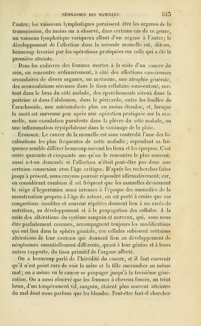l'autre; les vaisseaux lymphatiques paraissent être les organes de la transmission, du moins on a observé, dans certains cas de ce genre, un vaisseau lymphatique variqueux allant d'un organe à l'autre; le développement de l'affection dans la seconde mamelle est, dit-on, beaucoup favorisé par les opérations pratiquées sur celle qui a été la première atteinte. Dans les cadavres des femmes mortes à la suite d'un cancer du sein, on rencontre ordinairement, à côté des affections cancéreuses secondaires de divers organes, un marasme, une atrophie générale, des accumulations séreuses dans le tissu cellulaire sous-cutané, sur- tout dans le bras du côté malade, des épanchements séreux dans la poitrine et dans l'abdomen, dans le péricarde, entre les feuilles de l'arachnoïde, une ostéomalacie plus ou moins étendue, et, lorsque la mort est survenue peu après une opération pratiquée sur la ma- melle, une exsudation purulente dans la plèvre du côté malade, ou une inflammation érysipélateuse dans le voisinage de la plaie. Etjologie. Le cancer de la mamelle est sans contredit l'une des lo- calisations les plus fréquentes de cette maladie; cependant sa fré- quence semble différer beaucoup suivant les lieux et les époques. C'est entre quarante et cinquante ans qu'on le rencontre le plus souvent; aussi a-t-on demandé si l'affection n'était peut-être pas dans une certaine connexion avec l'âge critique. D'après les recherches faites jusqu'à présent, nous croyons pouvoir répondre affirmativement; car, en considérant combien il est fréquent que les mamelles deviennent le siège d'hyperémies assez intenses à l'époque des anomalies de la menstruation propres à l'âge de retour, on est porté à croire que ces congestions insolites et souvent répétées donnent lieu à un excès de nutrition, au développement et à la propagation des cellules. A la suite des altérations du système sanguin, et nerveux, qui, sans nous être parfaitement connues, accompagnent toujours les modifications qui ont lieu dans la sphère génitale, ces cellules subissent certaines altérations de leur contenu qui donnent lieu au développement de néoplasmes essentiellement différents, quant à leur genèse et à leurs autres rapports, du tissu primitif de l'organe affecté. On a beaucoup parlé de l'hérédité du cancer, et il faut convenir qu'il n'est point rare de voir la mère et la fille succomber au même mal; on a même vu le cancer se propager jusqu'à la troisième géné- ration. On a aussi observé que les femmes à cheveux foncés, au teint brun, d'un tempérament vif, sanguin, étaient plus souvent atteintes du mal dont nous parlons que les blondes. Peut-être faut-il chercher
