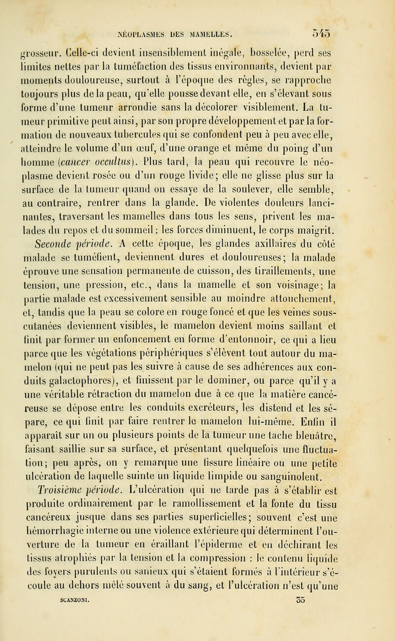 grosseur. Celle-ci devient insensiblement inégale, bosselée, perd ses limites nettes par la tuméfaction des tissus environnants, devient par moments douloureuse, surtout à l'époque des règles, se rapproche toujours plus delà peau, qu'elle pousse devant elle, en s'élevant sous forme d'une tumeur arrondie sans la décolorer visiblement. La tu- meur primitive peut ainsi, par son propre développement et par la for- mation de nouveaux tubercules qui se confondent peu à peu avec elle, atteindre le volume d'un œuf, d'une orange et même du poing d'un homme {cancer occultas). Plus tard, la peau qui recouvre le néo- plasme devient rosée ou d'un rouge livide; elle ne glisse plus sur la surface de la tumeur quand on essaye de la soulever, elle semble, au contraire, rentrer dans la glande. De violentes douleurs lanci- nantes, traversant les mamelles dans tous les sens, privent les ma- lades du repos et du sommeil ; les forces diminuent, le corps maigrit. Seconde période. A cette époque, les glandes axillaires du côté malade se tuméfient, deviennent dures et douloureuses; la malade éprouve une sensation permanente de cuisson, des tiraillements, une tension, une pression, etc., dans la mamelle et son voisinage; la partie malade est excessivement sensible au moindre attouchement, et, tandis que la peau se colore en rouge foncé et que les veines sous- cutanées deviennent visibles, le mamelon devient moins saillant et finit par former un enfoncement en forme d'entonnoir, ce qui a lieu parce que les végétations périphériques s'élèvent tout autour du ma- melon (qui ne peut pas les suivre à cause de ses adhérences aux con- duits galactophores), et finissent par le dominer, ou parce qu'il y a une véritable rétraction du mamelon due à ce que la matière cancé- reuse se dépose entre les conduits excréteurs, les distend et les sé- pare, ce qui finit par faire rentrer le mamelon lui-même. Enfin il apparaît sur un ou plusieurs points de la tumeur une tache bleuâtre, faisant saillie sur sa surface, et présentant quelquefois une fluctua- tion; peu après, on y remarque une fissure linéaire ou une petite ulcération de laquelle suinte un liquide limpide ou sanguinolent. Troisième période. L'ulcération qui ne larde pas à s'établir est produite ordinairement par le ramollissement et la fonte du tissu cancéreux jusque dans ses parties superficielles; souvent c'est une hémorrhagie interne ou une violence extérieure qui déterminent l'ou- verture de la tumeur en éraillant l'épidémie et en déchirant les tissus atrophiés par la tension et la compression : le contenu liquide des foyers purulents ou sanieux qui s'étaient formés à l'intérieur s'é- coule au dehors mêlé souvent à du sang, et l'ulcération n'est qu'une SCANZONI. 35
