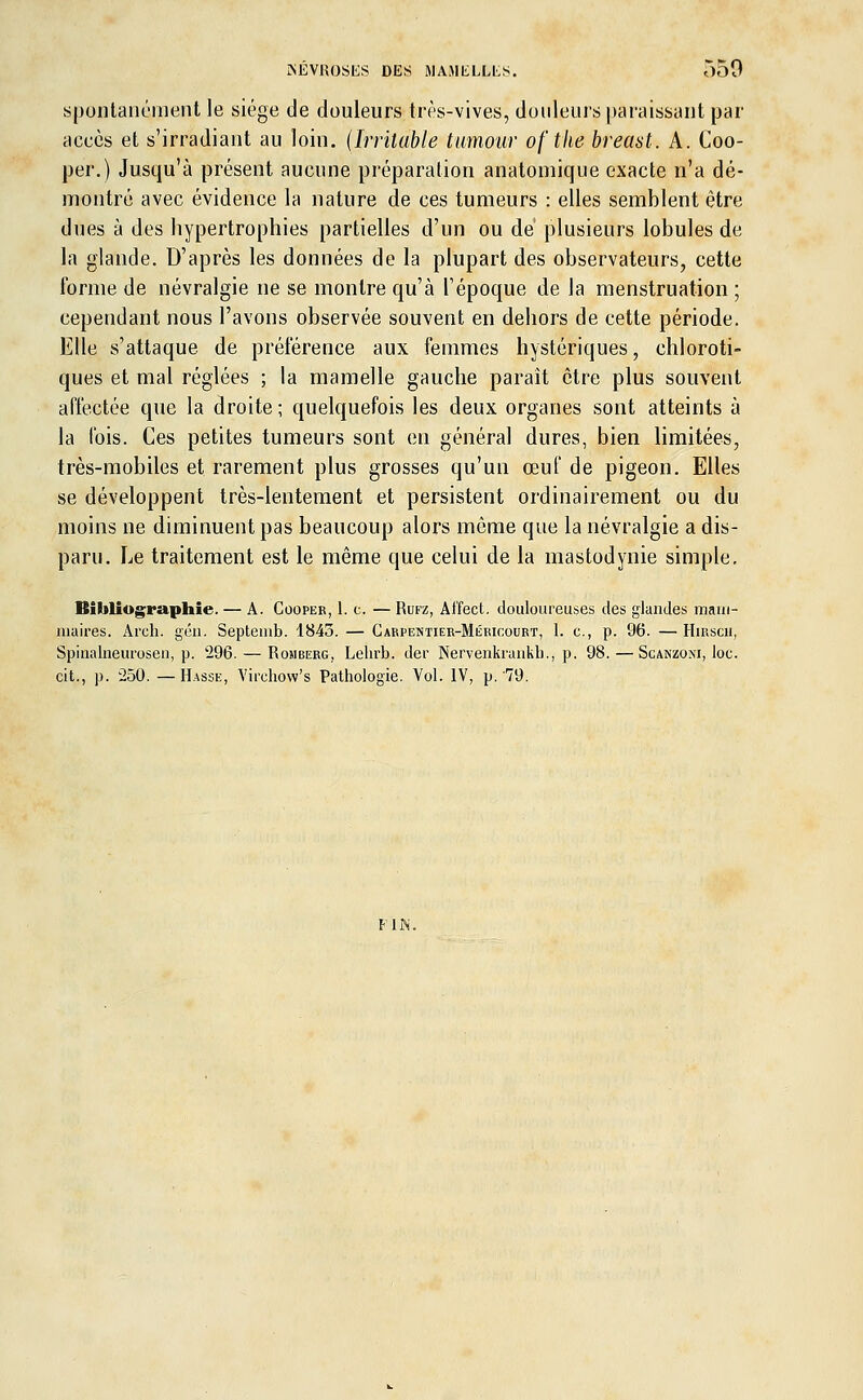 NÉVROSES DES MAMELLLS. 550 spontanément le siège de douleurs très-vives, douleurs paraissant par accès et s'irradiant au loin. (Irritable tumour of the breast. A. Coo- per.) Jusqu'à présent aucune préparation anatomique exacte n'a dé- montré avec évidence la nature de ces tumeurs : elles semblent être dues à des hypertrophies partielles d'un ou de plusieurs lobules de la glande. D'après les données de la plupart des observateurs, cette Forme de névralgie ne se montre qu'à l'époque de la menstruation ; cependant nous l'avons observée souvent en dehors de cette période. Elle s'attaque de préférence aux femmes hystériques, chloroti- ques et mal réglées ; la mamelle gauche parait être plus souvent affectée que la droite; quelquefois les deux organes sont atteints à la fois. Ces petites tumeurs sont en général dures, bien limitées, très-mobiles et rarement plus grosses qu'un œuf de pigeon. Elles se développent très-lentement et persistent ordinairement ou du moins ne diminuent pas beaucoup alors même que la névralgie a dis- paru. Le traitement est le même que celui de la mastodynie simple. Bibliographie. — A. Cooper, 1. c. — Rufz, Ai'fect. douloureuses des glandes mam- maires. Arch. gén. Septemb. 1845. — Carpentier-Mério:ourt, 1. c, p. 96. —Hmscu, Spinalneurosen, p. '296. — Romberg, Lehrb. der Nervenkraukb., p. 98.—Scanzoki, loc. cit., p. 250. — Hasse, Virehow's Pathologie. Vol. IV, p. 79. FIN.