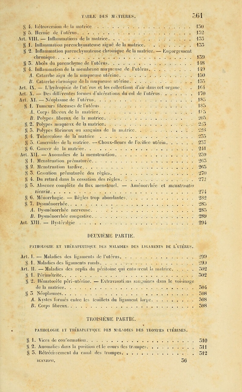 g 4. liétroversion de la matrice 150 g 5. Hernie de l'utérus. 152 Art. VIII. — Inflammations de la matrice , 155 § 1. Inflammation parcnehynïâteuse aiguë de la,matrice . 133 § 2. Inflammation parcnehynïâteuse chronique de la matrice. — Engorgement chronique 159 § 5. Abcès du parenchyme de l'utérus 148 g 4. Inflammation de la membrane muqueuse de l'utérus '140 A. Catarrhe aigu delà muqueuse utérine 150 B. Catarrhe chronique de la muqueuse utérine 155 Art. IX. — L'hydropisie de l'utérus et les collections d'air dans cet organe. . . 164 Art. X. — Des différentes formes d'ulcérations du col de l'utérus 170 Art. XI.—Néoplasme de l'utérus 185 g 1. Tumeurs fibreuses de l'utérus 185 A. Corps fibreux de la matrice 1F5 B. Polypes fibreux de la matrice 205 § 2. Polypes muqueux de la matrice 223 § 5. Polypes fibrineux ou sanguins de la matrice 228 § 4. Tuberculose de la* matrice 255 §5. Cancroïdcs de la matrice.—Choux-fleurs de l'orifice utérin 237 § 6. Cancer de la matrice. . - 241 Art. XII. —Anomalies de la menstruation 259 § 1. Menstruation prématurée 265 § 2. Menstruation tardive 265 § 5. Cessation prématurée des règles. 270 § 4. Du retard dans la cessation des règles 272 § 5. Absence complète du flux menstruel. — Aménorrhée et nienslrttalio vicaria 274 § C. Ménorrhagie. — Règles trop abondantes 282 § 7. Dysménorrhée 285 A. Dysménorrhée nerveuse. ... 285 B. Dysménorrhée congeslive 289 Art. XIII. — Ilystéralgie 294 DEUXIÈME PARTIE. PATHOLOGIE ET THÉRAPEUTIQUE DES MALADIES DES LIGAMENTS DE i/UTÉRUS. Art. I. — Maladies des ligaments de l'utérus 299 § 1. Maladies des ligaments ronds 299 Art. II. —Maladies des replis du péritoine qui entourent la matrice 502 § 1. Périmélrite 502 § 2. Jlénmtocèle péri-utérine. — Exlravasations sanguines dans le voisinage de la matrice 504 § 5. Néoplasmes 508 A. Kystes formés entre les feuillets du ligament large 308 B. Corps fibreux 508 TROISIÈME PARTIE. PATHOLOGIE ET THÉRAPEUTIQUE DES MALADIES DES TROMPES UTÉRINES. § 1. Vices de conformation 310 § 2. Anomalies clans la position et le cours des trompes 511 § 5. Rétrécissement du canal des Irompes 512 sca/xzo.w. 56