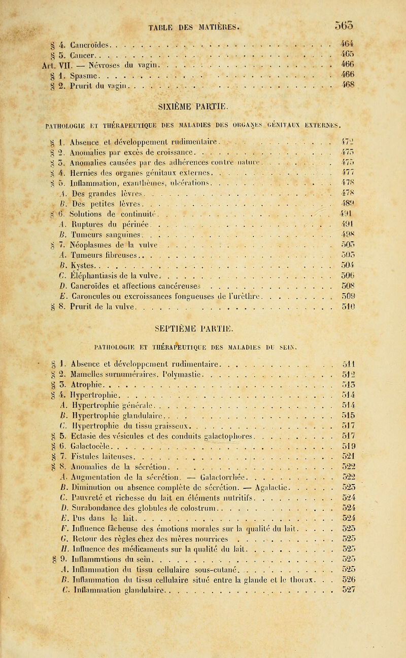 TA CLE DES MATIÈRES. 565 § 4. Caucroïdes 464 § 5. Cancer 4C5 Ail. VIT. — Névroses du vagin 460 § 1. Spasme 466 S 2. Prurit du vagin 468 SIXIÈME PARTIE. PATHOLOGIE ET THÉRAPEUTIQUE DES MALADIES DES ORGANES GENITAUX EX'/eRNES. § 1. Absence et développement rudimenlaire î7- §2. Anomalies par excès de croissance 47, §3. Anomalies causées par des adhérences contre nature 475 $ 4. Hernies des organes génitaux externes 477 ^ 5. Inflammation, exanthèmes, ulcérations 478 .1. Des grandes lèvres 478 B. Des petites lèvres 489 g 6. Solutions de continuité 491 i. Ruptures du périnée '. 491 B. Tumeurs sanguines 49* g 7. Néoplasmes de la vulve. , 505 A. Tumeurs fibreuses 505 B. Kystes 504 C. Éléphantiasis de la vulve ; 506 D. Cancroïdes et affections cancéreuses 508 E. Caroncules ou excroissances fongueuses de l'urèthre 509 § 8. Prurit de la vulve 510 SEPTIÈME PARTIE. PATHOLOGIE ET THERAPEUTIQUE DES MALADIES DU SEIN. § i. Absence et développement rudimentaire 511 g 2. Mamelles surnuméraires. Polymastie 512 § 3. Atrophie 513 g 4. Hypertrophie 514 A. Hypertrophie générale 514 B. Hypertrophie glandulaire 515 (;'. Hypertrophie du tissu graisseux 517 g 5. Ectasie des A'ésicules et des conduits galactophorcs 517 § 6. Galactocèle 519 § 7. Fistules laiteuses 521 § 8. Anomalies de la sécrétion. . 522 A. Augmentation de la sécrétion. — Galaclorrhée 522 B. Diminution ou absence complète de sécrétion. — Agalactic 525 C. Pauvreté et richesse du lait en éléments nutritifs 5'24 D. Surabondance des globules de colostrum 524 E. Pus dans le lait 524 F. Influence fâcheuse des émotions morales sur la qualité du lait 525 G. Retour des règles chez des mères nourrices 525 H. Influence des médicaments sur la qualité du lait 525 § 9. Inflammations du sein, 525 A, Inflammation du tissu cellulaire sous-cutané. . . 525 B. Inflammation du tissu cellulaire situé entre la glande et le thorax. . . 526 (,'. Inflammation glandulaire 527