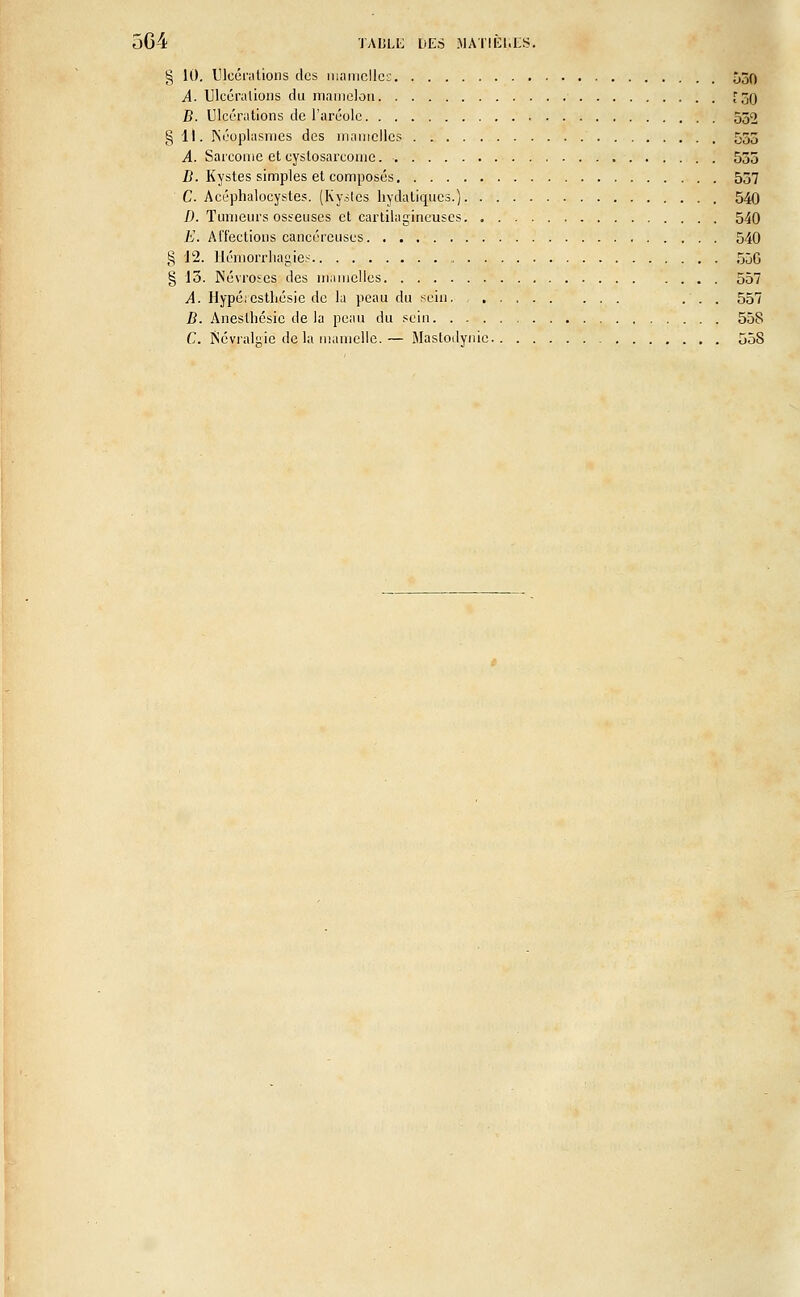 § 10. Ulcérations des mamelles 550 A. Ulcérations du mamelon [50 B. Ulcérations de l'aréole 552 § 11. Néoplasmes des mamelles 555 A. Sarcome et eystosareoine. 535 B. Kystes simples et composés 537 C. Acéphalocystes. (Kystes hydaliqucs.) 540 D. Tumeurs osseuses et cartilagineuses 540 E. Affections cancéreuses 540 g 12. Héniorrliagies „ 55G § 13. Névroses des mamelles 557 A. llypé:cstliésie de la peau du sein. , . ... 557 B. Anesthésic delà peau du sein 558 C. Névralgie de la mamelle.— Maslodynie 558
