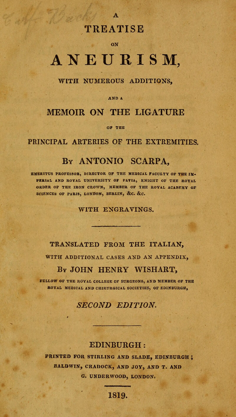 A TREATISE ON ANEURISM, WITH NUMEROUS ADDITIONS, AND A MEMOIR ON THE LIGATURE OP THE I PRINCIPAL ARTERIES OF THE EXTREMITIES. By ANTONIO SCARPA, EMERITUS PROFESSOR, DIRECTOR OF THE MEDICAL FACULTY OF THE IM- PERIAL AND ROYAL UNIYERSITY OF PAVIA, KNIGHT OF THE ROYAL ORDER OF THE IRON CROWN, MEMBER OF THE ROYAL ACADEMY OF SCIENCES OF PARIS, LONDON, BERLIN, &C. &C. WITH ENGRAVINGS. TRANSLATED FROM THE ITALIAN, tVITH ADDITIONAL CASES AND AN APPENDIX, By JOHN HENRY WISHART, FELLOW OF THE ROYAL COLLEGE OF SURGEONS, AND MEMBER OF THE ROYAL MEDICAL AND CHIRURGICAL SOCIETIES, OF EDINBURGH, SECOND EDITION. EDINBURGH: PRINTED FOR STIRLING AND SLADE, EDINBURGH ; BALDWIN, CRADOCK, AND JOY, AND T. AND G. UNDERWOOD, LONDON. 1819.