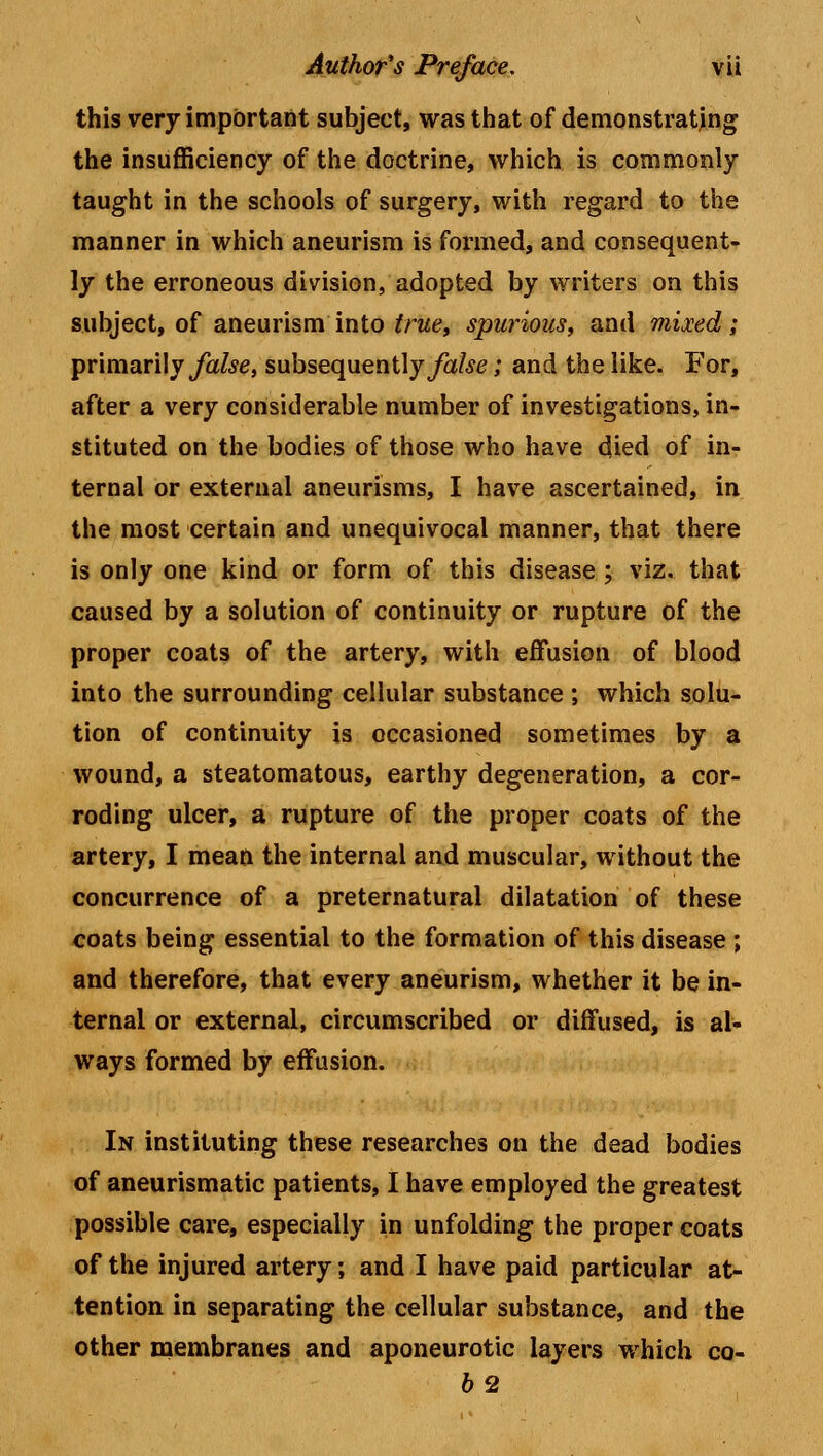 this very important subject, was that of demonstrating the insufficiency of the doctrine, which is commonly taught in the schools of surgery, with regard to the manner in which aneurism is formed, and consequent- ly the erroneous division, adopted by writers on this subject, of aneurism into true, spurious, and mixed; primarily false, subsequently false; and the like. For, after a very considerable number of investigations, in- stituted on the bodies of those who have died of in- ternal or external aneurisms, I have ascertained, in the most certain and unequivocal manner, that there is only one kind or form of this disease ; viz. that caused by a solution of continuity or rupture of the proper coats of the artery, with effusion of blood into the surrounding cellular substance ; which solu- tion of continuity is occasioned sometimes by a wound, a steatomatous, earthy degeneration, a cor- roding ulcer, a rupture of the proper coats of the artery, I mean the internal and muscular, without the concurrence of a preternatural dilatation of these coats being essential to the formation of this disease; and therefore, that every aneurism, whether it be in- ternal or external, circumscribed or diffused, is al- ways formed by effusion. In instituting these researches on the dead bodies of aneurismatic patients, I have employed the greatest possible care, especially in unfolding the proper coats of the injured artery; and I have paid particular at- tention in separating the cellular substance, and the other membranes and aponeurotic layers which co- 62