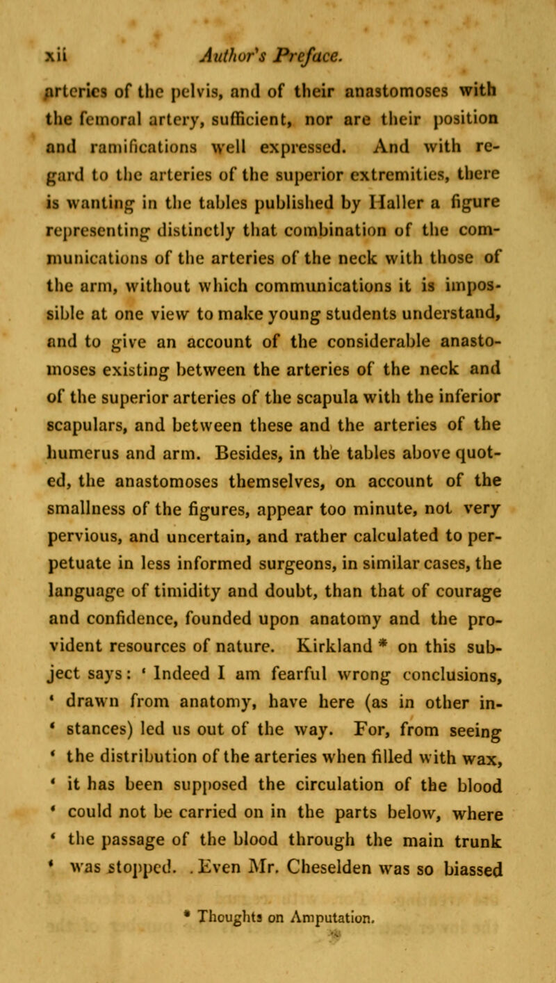 arteries of the pelvis, and of their anastomoses with the femoral artery, sufficient, nor are their position and ramifications well expressed. And with re- paid to the arteries of the superior extremities, there is wanting- in the tables published by Haller a figure representing distinctly that combination of the com- munications of the arteries of the neck with those of the arm, without which communications it is impos- sible at one view to make young students understand, and to give an account of the considerable anasto- moses existing between the arteries of the neck and of the superior arteries of the scapula with the inferior scapulars, and between these and the arteries of the humerus and arm. Besides, in the tables above quot- ed, the anastomoses themselves, on account of the smallness of the figures, appear too minute, not very- pervious, and uncertain, and rather calculated to per- petuate in less informed surgeons, in similar cases, the language of timidity and doubt, than that of courage and confidence, founded upon anatomy and the pro- vident resources of nature. Kirkland * on this sub- ject says: ' Indeed I am fearful wrong conclusions, 4 drawn from anatomy, have here (as in other in- ' stances) led us out of the way. For, from seeing ■ the distribution of the arteries when filled with wax, 1 it has been supposed the circulation of the blood * could not be carried on in the parts below, where * the passage of the blood through the main trunk * was stopped. . Even Mr. Cheselden was so biassed * Thoughts on Amputation.