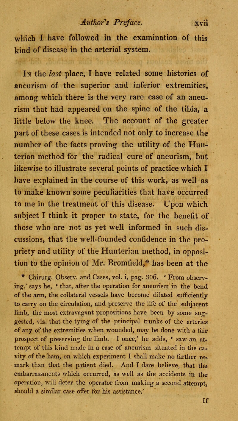 which I have followed in the examination of this kind of disease in the arterial system. In the last place, I have related some histories of aneurism of the superior and inferior extremities, among which there is the very rare case of an aneu- rism that had appeared on the spine of the tibia, a little below the knee. The account of the greater part of these cases is intended not only to increase the number of the facts proving the utility of the Hun- terian method for the radical cure of aneurism, but likewise to illustrate several points of practice which I have explained in the course of this work, as well as to make known some peculiarities that have occurred to me in the treatment of this disease. Upon which subject I think it proper to state, for the benefit of those who are not as yet well informed in such dis- cussions, that the well-founded confidence in the pro- priety and utility of the Hunterian method, in opposi- tion to the opinion of Mr. Bromfield,* has been at the * Chirurg. Observ. and Cases, vol. i, pag. 306. ' From observ- ing/ says he, ' that, after the operation for aneurism in the bend of the arm, the collateral vessels have become dilated sufficiently to carry on the circulation, and preserve the life of the subjacent limb, the most extravagant propositions have been by some sug- gested, viz. that the tying of the principal trunks of the arteries of any of the extremities when wounded, may be done with a fair prospect of preserving the limb. I once/ he adds, ' saw an at- tempt of this kind made in a case of aneurism situated in the ca- vity of the ham, on which experiment 1 shall make no farther re- mark than that the patient died. And I dare believe, that the embarrassments which occurred, as well as the accidents in the operation, will deter the operator from making a second attempt, should a similar case ofFer for his assistance/ If
