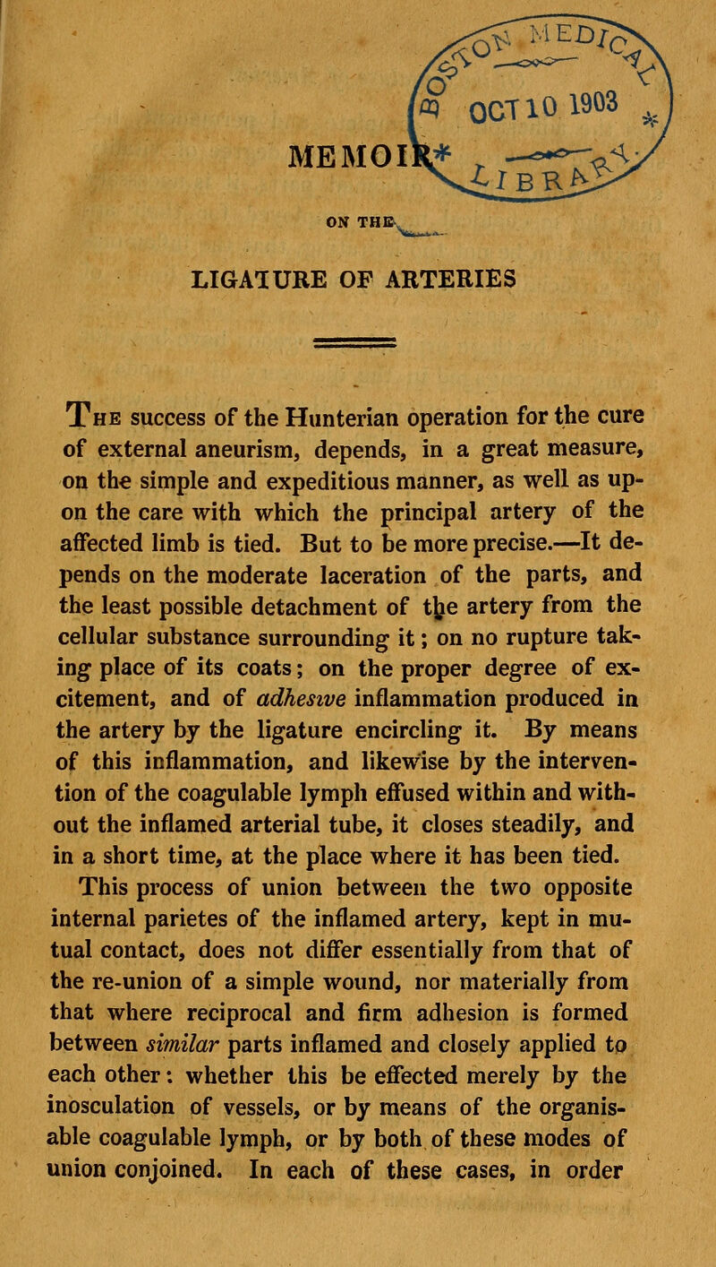 »«— ^ ta OCT 10 1903 >r ON THE LIGASURE OF ARTERIES The success of the Hunterian operation for the cure of external aneurism, depends, in a great measure, on the simple and expeditious manner, as well as up- on the care with which the principal artery of the affected limb is tied. But to be more precise.—It de- pends on the moderate laceration of the parts, and the least possible detachment of tjje artery from the cellular substance surrounding it; on no rupture tak- ing place of its coats; on the proper degree of ex- citement, and of adhesive inflammation produced in the artery by the ligature encircling it. By means of this inflammation, and likewise by the interven- tion of the coagulable lymph effused within and with- out the inflamed arterial tube, it closes steadily, and in a short time, at the place where it has been tied. This process of union between the two opposite internal parietes of the inflamed artery, kept in mu- tual contact, does not differ essentially from that of the re-union of a simple wound, nor materially from that where reciprocal and firm adhesion is formed between similar parts inflamed and closely applied to each other: whether this be effected merely by the inosculation of vessels, or by means of the organis- able coagulable lymph, or by both of these modes of union conjoined. In each of these cases, in order