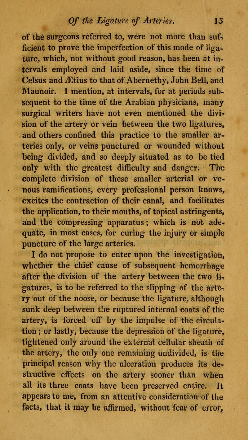 of the surgeons referred to, were not more than suf* ficient to prove the imperfection of this mode of liga- ture, which, not without good reason, has been at in- tervals employed and laid aside, since the time of Celsus and iEtius to that of Abernethy, John Bell, and Maunoir. I mention, at intervals, for at periods sub- sequent to the time of the Arabian physicians, many surgical writers have not even mentioned the divi- sion of the artery or vein between the two ligatures, and others confined this practice to the smaller ar- teries only, or veins punctured or wounded without being divided, and so deeply situated as to be tied only with the greatest difficulty and danger. The complete division of these smaller arterial or ve- nous ramifications, every professional person knows, excites the contraction of their canal, and facilitates the application, to their mouths, of topical astringents, and the compressing apparatus; which is not ade- quate, in most cases, for curing the injury or simple puncture of the large arteries. I do not propose to enter upon the investigation, whether the chief cause of subsequent hemorrhage after the division of the artery between the two li- gatures, is to be referred to the slipping of the arte- ry out of the noose, or because the ligature, although sunk deep between the ruptured internal coats of the artery, is forced off by the impulse of the circula- tion ; or lastly, because the depression of the ligature, tightened only around the external cellular sheath of the artery, the only one remaining undivided, is the principal reason why the ulceration produces its de- structive effects on the artery sooner than when all its three coats have been preserved entire. It appears to me, from an attentive consideration' of the facts, that it may be affirmed, without fear of error?