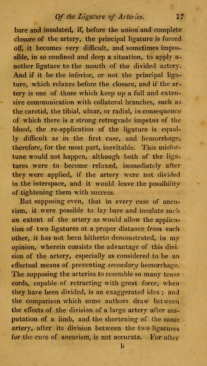 bare and insulated, if, before the union and complete closure of the artery, the principal ligature is forced off, it becomes very difficult, and sometimes impos- sible,, in so confined and deep a situation, to apply a- nother ligature to the mouth of the divided artery. And if it be the inferior, or not the principal liga- ture, which relaxes before the closure, and if the ar- tery is one of those which keep up a full and exten- sive communication with collateral branches, such as the carotid, the tibial, ulnar, or radial, in consequence of which there is a strong retrograde impetus of the blood, the re-application of the ligature is equal- ly difficult as in the first case, and hemorrhage, therefore, for the most part, inevitable. This misfor- tune would not happen, although both of the liga- tures were to become relaxed, immediately after they were applied, if the artery were not divided in the interspace, and it would leave the possibility of tightening them with success. But supposing even, that in every case of aneu- rism, it were possible to lay bare and insulate such an extent of the artery as would allow the applica- tion of two ligatures at a proper distance from each other, it has not been hitherto demonstrated, in my opinion, wherein consists the advantage of this divi- sion of the artery, especially as considered to be an effectual means of preventing secondary hemorrhage. The supposing the arteries to resemble so many tense cords, capable of retracting with great force, when they have been divided, is an exaggerated idea ; and the comparison which some authors draw between the effects of the division of a large artery after am- putation of a limb, and the shortening of the same artery, after its division between the two ligatures for the cure of aneurism, is not accurate. For after b