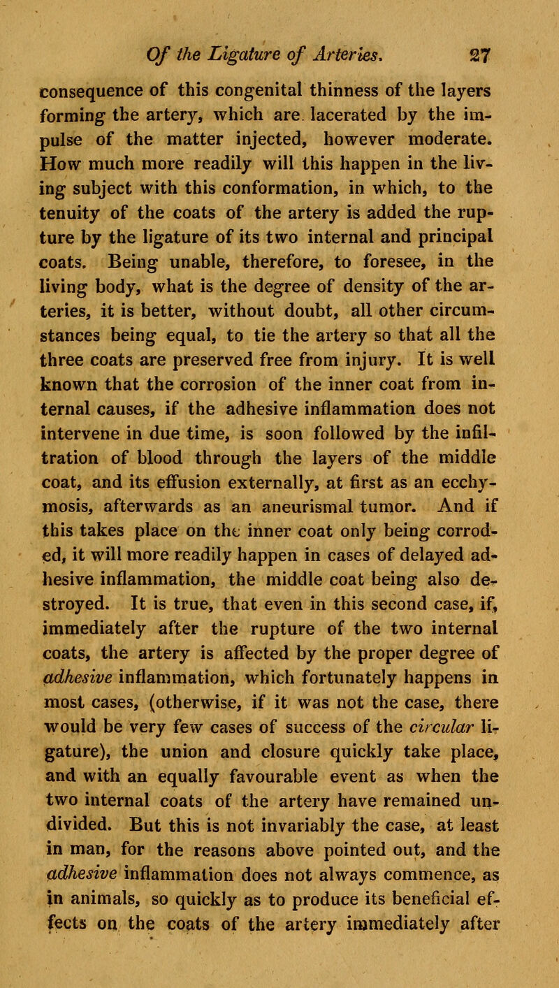 consequence of this congenital thinness of the layers forming the artery, which are. lacerated by the im- pulse of the matter injected, however moderate. How much more readily will this happen in the liv- ing subject with this conformation, in which, to the tenuity of the coats of the artery is added the rup- ture by the ligature of its two internal and principal coats. Being unable, therefore, to foresee, in the living body, what is the degree of density of the ar- teries, it is better, without doubt, all other circum- stances being equal, to tie the artery so that all the three coats are preserved free from injury. It is well known that the corrosion of the inner coat from in- ternal causes, if the adhesive inflammation does not intervene in due time, is soon followed by the infil- tration of blood through the layers of the middle coat, and its effusion externally, at first as an ecchy- mosis, afterwards as an aneurismal tumor. And if this takes place on the inner coat only being corrod- ed, it will more readily happen in cases of delayed ad- hesive inflammation, the middle coat being also de- stroyed. It is true, that even in this second case, if, immediately after the rupture of the two internal coats, the artery is affected by the proper degree of adhesive inflammation, which fortunately happens in most cases, (otherwise, if it was not the case, there would be very few cases of success of the circular liT gature), the union and closure quickly take place, and with an equally favourable event as when the two internal coats of the artery have remained un- divided. But this is not invariably the case, at least in man, for the reasons above pointed out, and the adhesive inflammation does not always commence, as in animals, so quickly as to produce its beneficial ef- fects on the coats of the artery immediately after