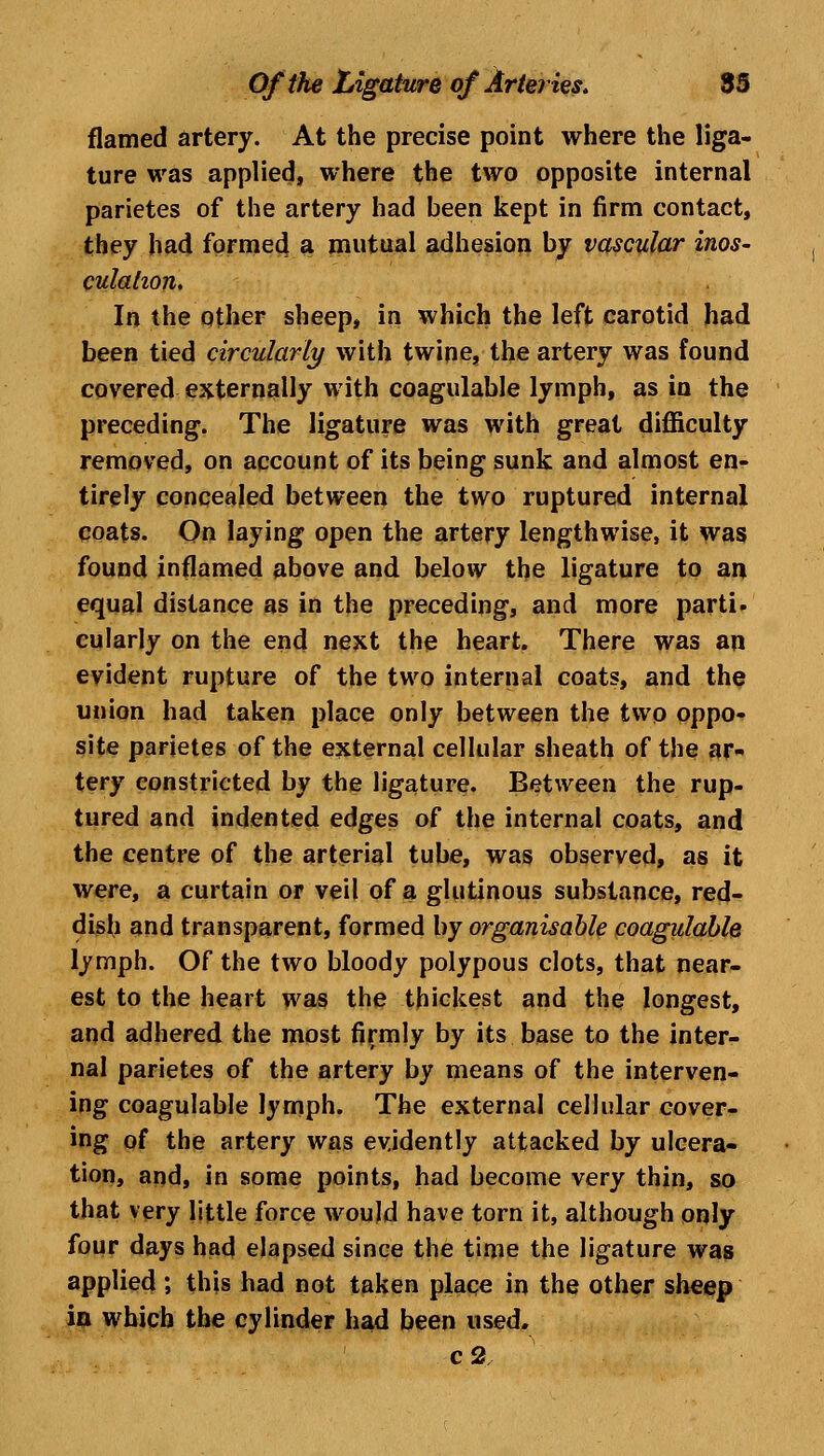 flamed artery. At the precise point where the liga- ture was applied, where the two opposite internal parietes of the artery had been kept in firm contact, they had formed a mutual adhesion by vascular inos- culation. In the other sheep, in which the left carotid had been tied circularly with twine, the artery was found covered externally with coagulable lymph, as in the preceding. The ligature was with great difficulty removed, on account of its being sunk and almost en- tirely concealed between the two ruptured internal coats. On laying open the artery lengthwise, it was found inflamed above and below the ligature to an equal distance as in the preceding, and more parti, cularly on the end next the heart. There was an evident rupture of the two internal coats, and the union had taken place only between the two oppo- site parietes of the external cellular sheath of the ar- tery constricted by the ligature. Between the rup- tured and indented edges of the internal coats, and the centre of the arterial tube, was observed, as it were, a curtain or veil of a glutinous substance, red- dish and transparent, formed by organisable coagulable lymph. Of the two bloody polypous clots, that near- est to the heart was the thickest and the longest, and adhered the most firmly by its base to the inter- nal parietes of the artery by means of the interven- ing coagulable lymph. The external cellular cover- ing of the artery was evidently attacked by ulcera- tion, and, in some points, had become very thin, so that very little force would have torn it, although only four days had elapsed since the time the ligature was applied; this had not taken place in the other sheep in which the cylinder had been used. c2