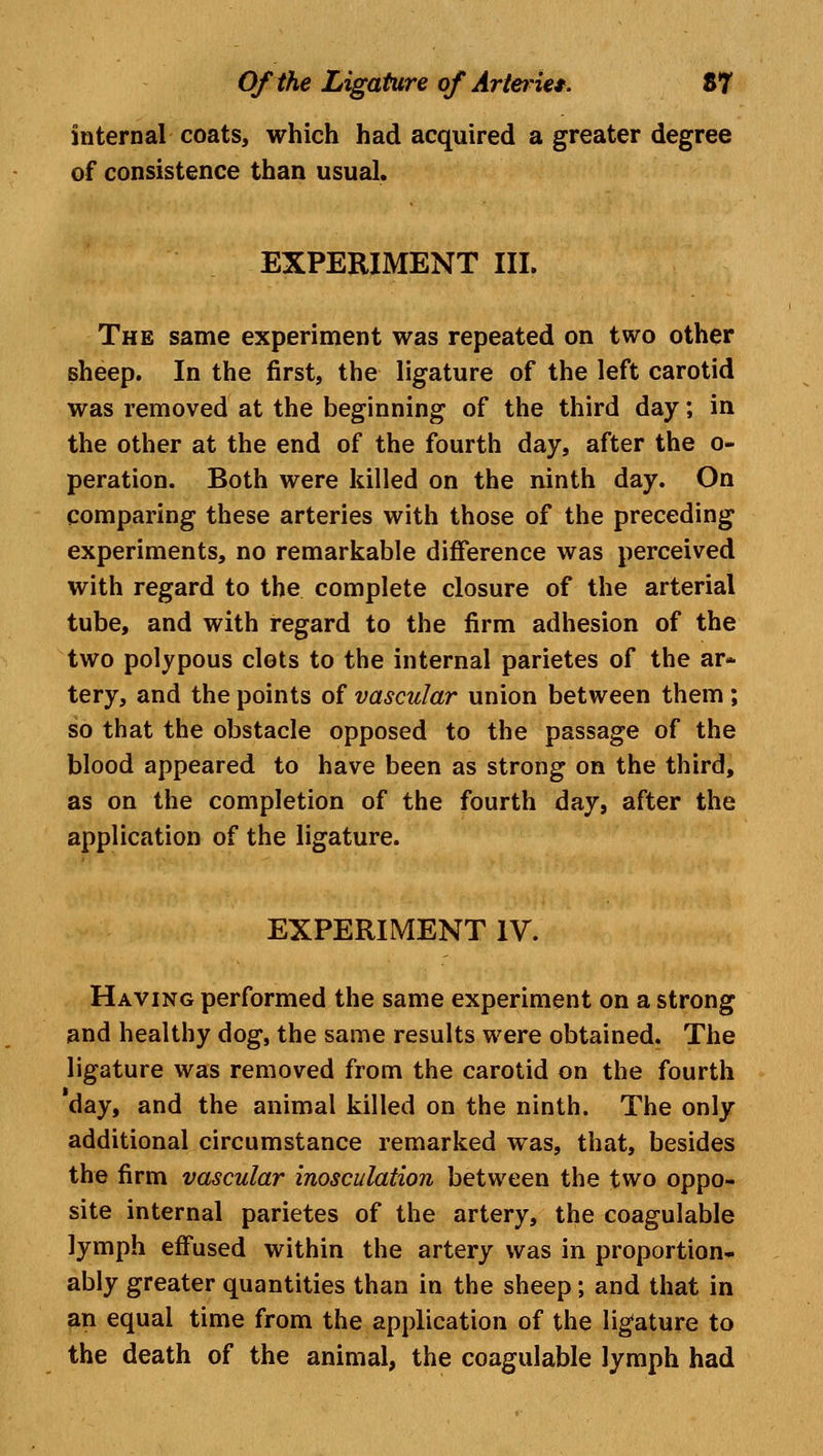 internal coats, which had acquired a greater degree of consistence than usual. EXPERIMENT III. The same experiment was repeated on two other sheep. In the first, the ligature of the left carotid was removed at the beginning of the third day; in the other at the end of the fourth day, after the o- peration. Both were killed on the ninth day. On comparing these arteries with those of the preceding experiments, no remarkable difference was perceived with regard to the complete closure of the arterial tube, and with regard to the firm adhesion of the two polypous clots to the internal parietes of the ar- tery, and the points of vascular union between them; so that the obstacle opposed to the passage of the blood appeared to have been as strong on the third, as on the completion of the fourth day, after the application of the ligature. EXPERIMENT IV. Having performed the same experiment on a strong and healthy dog, the same results were obtained. The ligature was removed from the carotid on the fourth day, and the animal killed on the ninth. The only additional circumstance remarked was, that, besides the firm vascular inosculation between the two oppo- site internal parietes of the artery, the coagulable lymph effused within the artery was in proportion, ably greater quantities than in the sheep; and that in an equal time from the application of the ligature to the death of the animal, the coagulable lymph had