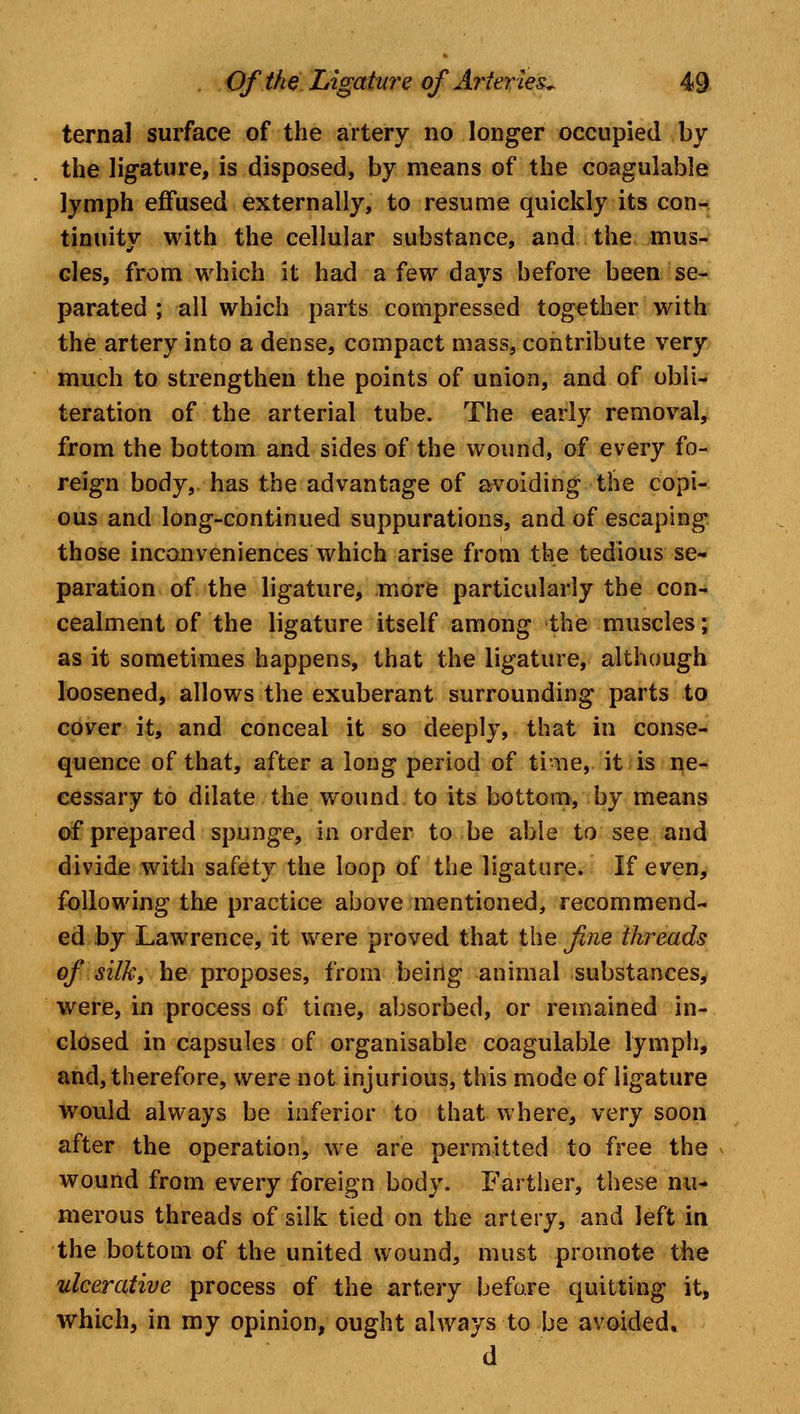 ternal surface of the artery no longer occupied by the ligature, is disposed, by means of the coagulable lymph effused externally, to resume quickly its con- tinuity with the cellular substance, and the mus- cles, from which it had a few days before been se- parated ; all which parts compressed together with the artery into a dense, compact mass, contribute very much to strengthen the points of union, and of obli- teration of the arterial tube. The early removal, from the bottom and sides of the wound, of every fo- reign body, has the advantage of avoiding the copi- ous and long-continued suppurations, and of escaping those inconveniences which arise from the tedious se- paration of the ligature, more particularly the con- cealment of the ligature itself among the muscles; as it sometimes happens, that the ligature, although loosened, allows the exuberant surrounding parts to cover it, and conceal it so deeply, that in conse- quence of that, after a long period of time, it is ne- cessary to dilate the wound to its bottom, by means of prepared spunge, in order to be able to see and divide with safety the loop of the ligature. If even, following the practice above mentioned, recommend- ed by Lawrence, it were proved that the fine threads of silky he proposes, from being animal substances, were, in process of time, absorbed, or remained in- closed in capsules of organisable coagulable lymph, and, therefore, were not injurious, this mode of ligature would always be inferior to that where, very soon after the operation, we are permitted to free the wound from every foreign body. Farther, these nu- merous threads of silk tied on the artery, and left in the bottom of the united wound, must promote the ulcerative process of the artery before quitting it, which, in my opinion, ought always to be avoided, d