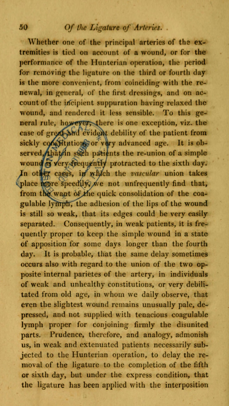 Whether one of the principal arteries of the ex- tremities is tied on account of a wound, or lor the performance of the tiunteriaa operation, the period for Demoting the ligature oa the third or fourth (hiy is the more convenient, from coinciding with the re- newal, in general, of the first dressings, and on ac- count of the incipient suppuration having relaxed the wound, and rendered it less sensible. To this ge- neral rule, lm>*yEr>4here is one exception, viz. the case of gre/J^vhd evidujrU debility of the patient from sickly coX^twtioufcor' v|ry advanced age. It is ob- served^iatjnn st&h patients the re-union of a simple wouncf <rs. v^ry/^qu^ntW protracted to the sixth day. }n otita* cases, iff W'Jiich the vascular union takes place h£>re Speedily, we not unfrequently find that, from tn<( wapt Of^tfie quick consolidation of the coa- gulable lyrTrpfrTthe adhesion of the lips of the wound is still so weak, that its edges could be very easily separated. Consequently, in weak patients, it is fre- quently proper to keep the simple wound in a state of apposition for some days longer than the fourth day. It is probable, that the same delay sometimes occurs also with regard to the union of the two op- posite internal parietes of the artery, in individuals of weak and unhealthy constitutions, or very debili- tated from old age, in whom we daily observe, that even the slightest wound remains unusually pale, de- pressed, and not supplied with tenacious coagulable lymph proper for conjoining firmly the disunited parts. Prudence, therefore, and analogy, admonish us, in weak and extenuated patients necessarily sub- jected to the Hunterian operation, to delay the re- moval of the ligature to the completion of the fifth or sixth day, but under the express condition, that the ligature has been applied with the interposition