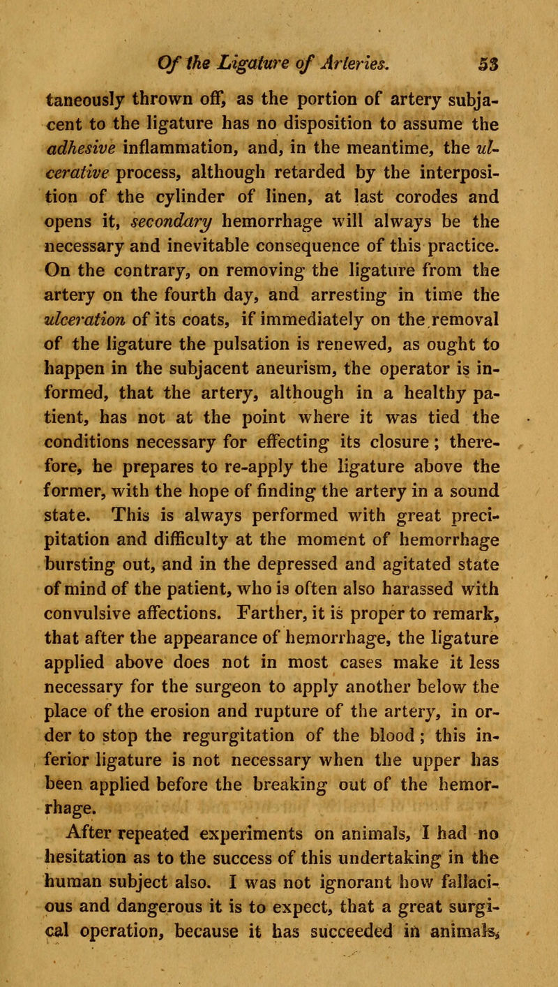 taneously thrown off, as the portion of artery subja- cent to the ligature has no disposition to assume the adhesive inflammation, and, in the meantime, the ul- cerative process, although retarded by the interposi- tion of the cylinder of linen, at last corodes and opens it, secondary hemorrhage will always be the necessary and inevitable consequence of this practice. On the contrary, on removing the ligature from the artery on the fourth day, and arresting in time the ulceration of its coats, if immediately on the.removal of the ligature the pulsation is renewed, as ought to happen in the subjacent aneurism, the operator is in- formed, that the artery, although in a healthy pa- tient, has not at the point where it was tied the conditions necessary for effecting its closure; there- fore, he prepares to re-apply the ligature above the former, with the hope of finding the artery in a sound state. This is always performed with great preci- pitation and difficulty at the moment of hemorrhage bursting out, and in the depressed and agitated state of mind of the patient, who is often also harassed with convulsive affections. Farther, it is proper to remark, that after the appearance of hemorrhage, the ligature applied above does not in most cases make it less necessary for the surgeon to apply another below the place of the erosion and rupture of the artery, in or- der to stop the regurgitation of the blood ; this in- ferior ligature is not necessary when the upper has been applied before the breaking out of the hemor- rhage. After repeated experiments on animals, I had no hesitation as to the success of this undertaking in the human subject also. I was not ignorant how fallaci- ous and dangerous it is to expect, that a great surgi- cal operation, because it has succeeded in animals*