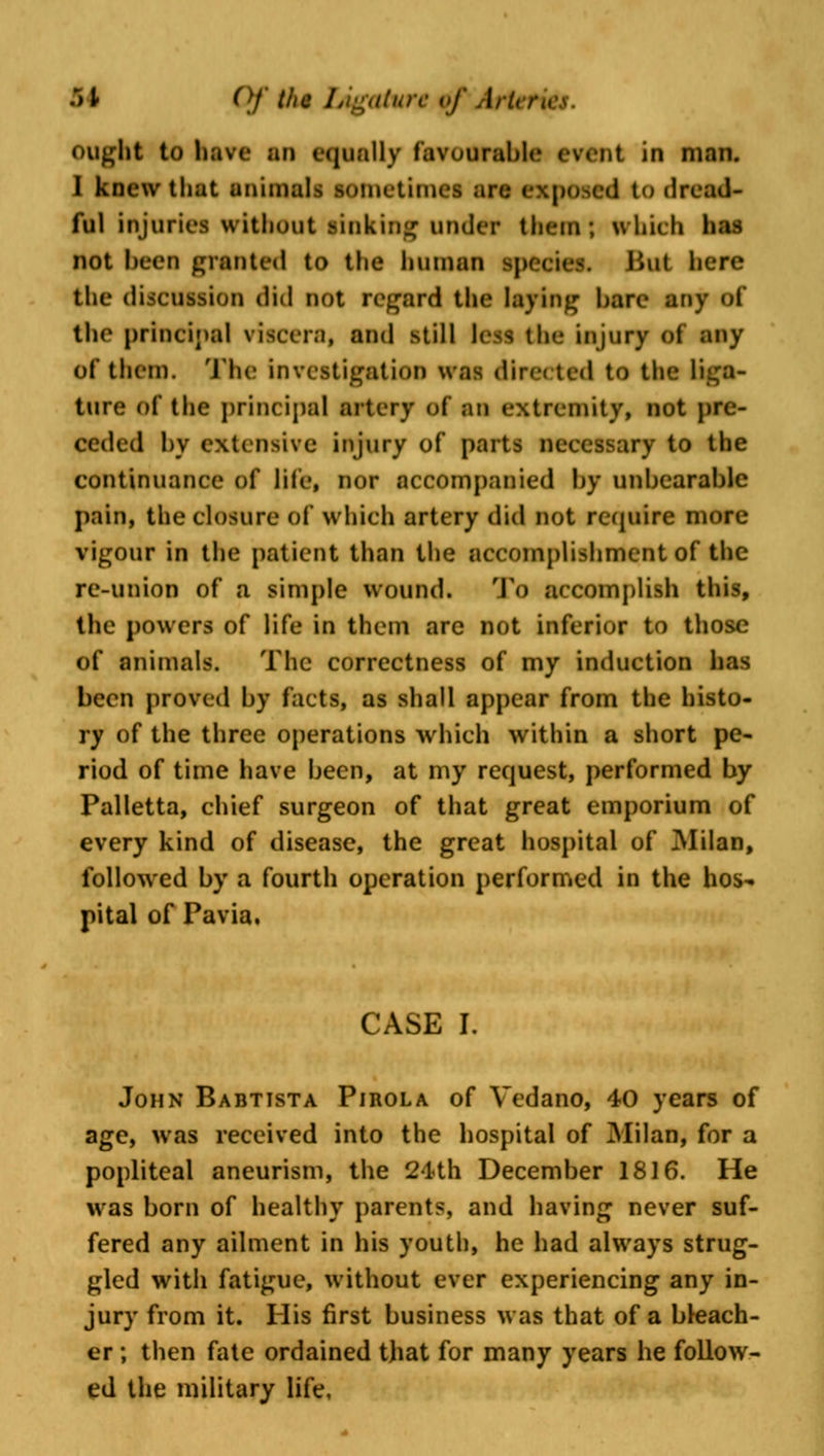 ought to have an equally favourable event in man. I knew that animals sometimes arc i d to dread- ful injuries without linking under them; which has not been granted to the human species. But here the discussion did not regard the laying hare any of the principal viscera, and still less the injury of any of them. The investigation was directed to the liga- ture of the principal artery of an extremity, not pre- ceded by extensive injury of parts necessary to the continuance of life, nor accompanied by unbearable pain* the closure of which artery did not require more vigour in the patient than the accomplishment of the re-union of a simple wound. To accomplish this, the powers of life in them arc not inferior to those of animals. The correctness of my induction has been proved by facts, as shall appear from the histo- ry of the three operations which within a short pe- riod of time have been, at my request, performed by Palletta, chief surgeon of that great emporium of every kind of disease, the great hospital of Milan, followed by a fourth operation performed in the hos* pital of Pavia. CASE I. John Babtista Pirola of Vedano, 40 years of age, was received into the hospital of Milan, for a popliteal aneurism, the 24th December 1816. He was born of healthy parents, and having never suf- fered any ailment in his youth, he had always strug- gled with fatigue, without ever experiencing any in- jury from it. His first business was that of a bleach- er ; then fate ordained that for many years he follow- ed the military life.