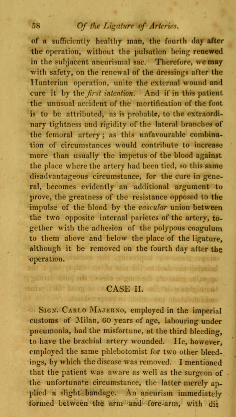 of n sufficiently healthy man, tlic fourth day after the operation, without the pulsation being ren< iu the subjacent aneurismal sac. Therefore, we may with safety, on the renewal of the in after the Hunterian operation, unite (he external wound and cure it by thejirsl intention. And if in this patient the unusual acciderit of the mortification of the foot is to be attributed, as is probable, to the extraordi- nary tightness and rigidity of the lateral branches of the femoral artery ; as this unfavourable combina- tion of circumstances would contribute to increase more than usually the impetus of the blood against the place where the artery had been tied, so this same disadvantageous circumstance, for the cure in gene- ral, becomes evidently an additional argument to prove, the greatness of the resistance opposed to the impulse of the blood by the vascular union between the two opposite internal parietes of the artery, to- gether with the adhesion of the polypous coagulum to them above and below the place of the ligature, although it be removed on the fourth day after the operation. CASE II. Sign. Cahi.o Majkrno, employed in the imperial customs of Milan, GO years of age, labouring under pneumonia, had the misfortune, at the third bleeding, to have the brachial artery wounded. He, however, employed the same phlebotomist for two other bleed- ings, by which the disease was removed. I mentioned that the patient was aware as well as the surgeon of the unfortunate circumstance, the latter merely ap- plied a slight bandage. An aneurism immediately termed between the arm and fore-arm, with dis