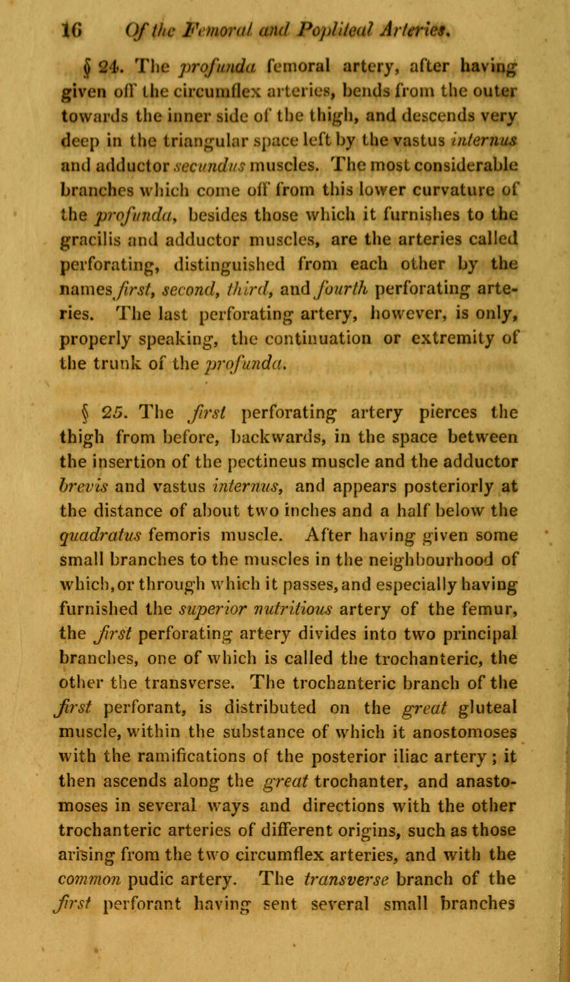 § 24. The profunda femoral artery, after ha\ given off the circumflex arteries, bands from the outer lOWards the inner side of the thigh, and descends wry deep in the triangular space left by the vastus internus and adductor secundu muscles. The most considerable branches which come oil' from this lower curvature of the profunda, besides those which it furnishes to the gracilis ami ailductor muscles, are the arteries called perforating, distinguished from each other by the names //r.v/, second, third, and fourth perforating arte- ries. The last perforating artery, however, is only, properly speaking, the continuation or extremity of the trunk of the profunda. § 25. The first perforating artery pierces the thigh from before, backwards, in the space between the insertion of the pectineus muscle and the adductor hrevis and vastus interims, and appears posteriorly at the distance of about two inches and a half below the quadratics femoris muscle. After having given some small branches to the muscles in the neighbourhood of which,or through which it passes, and especially having furnished the superior nutritious artery of the femur, the first perforating artery divides into two principal branches, one of which is called the trochanteric, the other the transverse. The trochanteric branch of the first perforant, is distributed on the great gluteal muscle, within the substance of which it anostomoses with the ramifications of the posterior iliac artery ; it then ascends along the great trochanter, and anasto- moses in several ways and directions with the other trochanteric arteries of different origins, such as those arising from the two circumflex arteries, and with the common pudic artery. The transverse branch of the first perforant having Fent several small branches