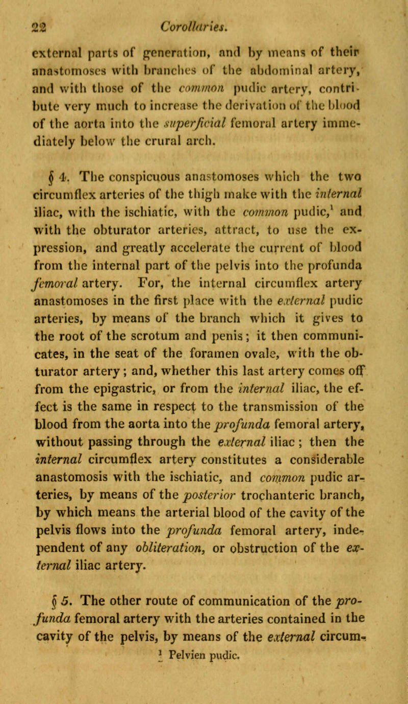 external parts of generation, and by means of their anastomoses with branches of the abdominal artery, and With those of the common pudir artery, contri- bute very much to increase the derivation of the Mood of the aorta into the superficial femoral artery imme- diately below the crural arch. § I. The conspicuous anastomoses which the two circumflex arteries of the thigh make with the internal iliac, with the ischiatic, with the common pudic,1 and with the obturator arteries, attract, to u^e the ex- pression, and greatly accelerate the current of blood from the internal part of the pelvis into the profunda femoral artery. For, the internal circumflex artery anastomoses in the first place with the external pudic arteries, by means of the branch which it gives to the root of the scrotum and penis; it then communi- cates, in the seat of the foramen ovale, with the ob- turator artery; and, whether this last artery comes off* from the epigastric, or from the internal iliac, the ef- fect is the same in respect to the transmission of the blood from the aorta into the profunda femoral artery, without passing through the external iliac ; then the internal circumflex artery constitutes a considerable anastomosis with the ischiatic, and common pudic ar- teries, by means of the posterior trochanteric branch, by which means the arterial blood of the cavity of the pelvis flows into the profunda femoral artery, inde- pendent of any obliteration, or obstruction of the ex- ternal iliac artery. § 5. The other route of communication of the pro- funda femoral artery with the arteries contained in the cavity of the pelvis, by means of the external circum- \ Pelvien pudic.