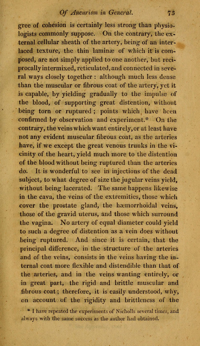 gree of cohesion is certainly less strong than physio- logists commonly suppose. On the contrary, the ex- ternal cellular sheath of the artery, being of an inter- laced texture, the thin laminae of which it' is com- posed, are not simply applied to one another, but reci- procally intermixed, reticulated, and connected in seve- ral ways closely together : although much less dense than the muscular or fibrous coat of the artery, yet it is capable, by yielding gradually to the impulse of the blood, of supporting great distention, without being torn or ruptured ; points which have been confirmed by observation and experiment.* On the contrary, the veins which want entirely, or at least have not any evident muscular fibrous coat, as the arteries have, if we except the great venous trunks in the vi- cinity of the heart, yield much more to the distention of the blood without being ruptured than the arteries do. It is wonderful to see irt injections of the dead subject, to what degree of size the jugular veins yield, without being lacerated. The same happens likewise in the cava, the veins of the extremities, those which cover the prostate gland, the haemorrhoidal veins, those of the gravid uterus, and those which surround the vagina. No artery of equal diameter could yield to such a degree of distention as a vein does without being ruptured. And since it is certain, that the principal difference, in the structure of the arteries and of the veins, consists in the veins having the in- ternal coat more flexible and distendible than that of the arteries, and in the veins wanting entirely, or in great part, the rigid and brittle muscular and fibrous coat; therefore, it is easily understood, why, on account of the rigidity and brittleness of the * I have repeated the experiments of Nicholls several times, and always with the same success as the author had obtained.