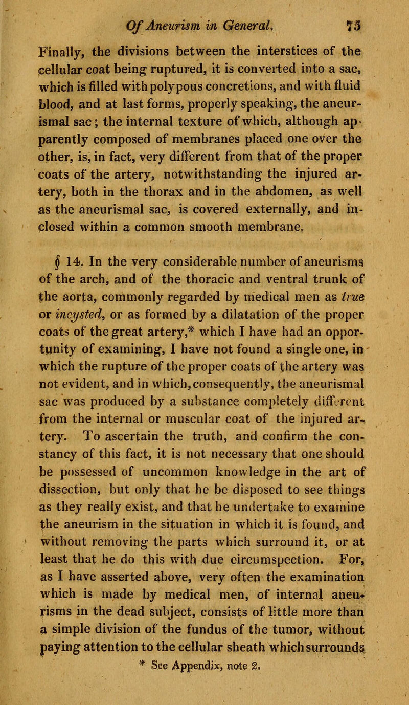 Finally, the divisions between the interstices of the cellular coat being ruptured, it is converted into a sac, which is filled with polypous concretions, and with fluid blood, and at last forms, properly speaking, the aneur- ismal sac; the internal texture of which, although ap- parently composed of membranes placed one over the other, is, in fact, very different from that of the proper coats of the artery, notwithstanding the injured ar- tery, both in the thorax and in the abdomen, as well as the aneurismal sac, is covered externally, and in- closed within a common smooth membrane, § 14. In the very considerable number of aneurisms of the arch, and of the thoracic and ventral trunk of the aorta, commonly regarded by medical men as true or incysted, or as formed by a dilatation of the proper coats of the great artery,* which I have had an oppor- tunity of examining, I have not found a single one, in which the rupture of the proper coats of the artery was not evident, and in which,consequently, the aneurismal sac was produced by a substance completely different from the internal or muscular coat of the injured ar- tery. To ascertain the truth, and confirm the con- stancy of this fact, it is not necessary that one should be possessed of uncommon knowledge in the art of dissection, but only that he be disposed to see things as they really exist, and that he undertake to examine the aneurism in the situation in which it is found, and without removing the parts which surround it, or at least that he do this with due circumspection. For, as I have asserted above, very often the examination which is made by medical men, of internal aneu- risms in the dead subject, consists of little more than a simple division of the fundus of the tumor, without paying attention to the cellular sheath which surrounds * See Appendix, note 2,
