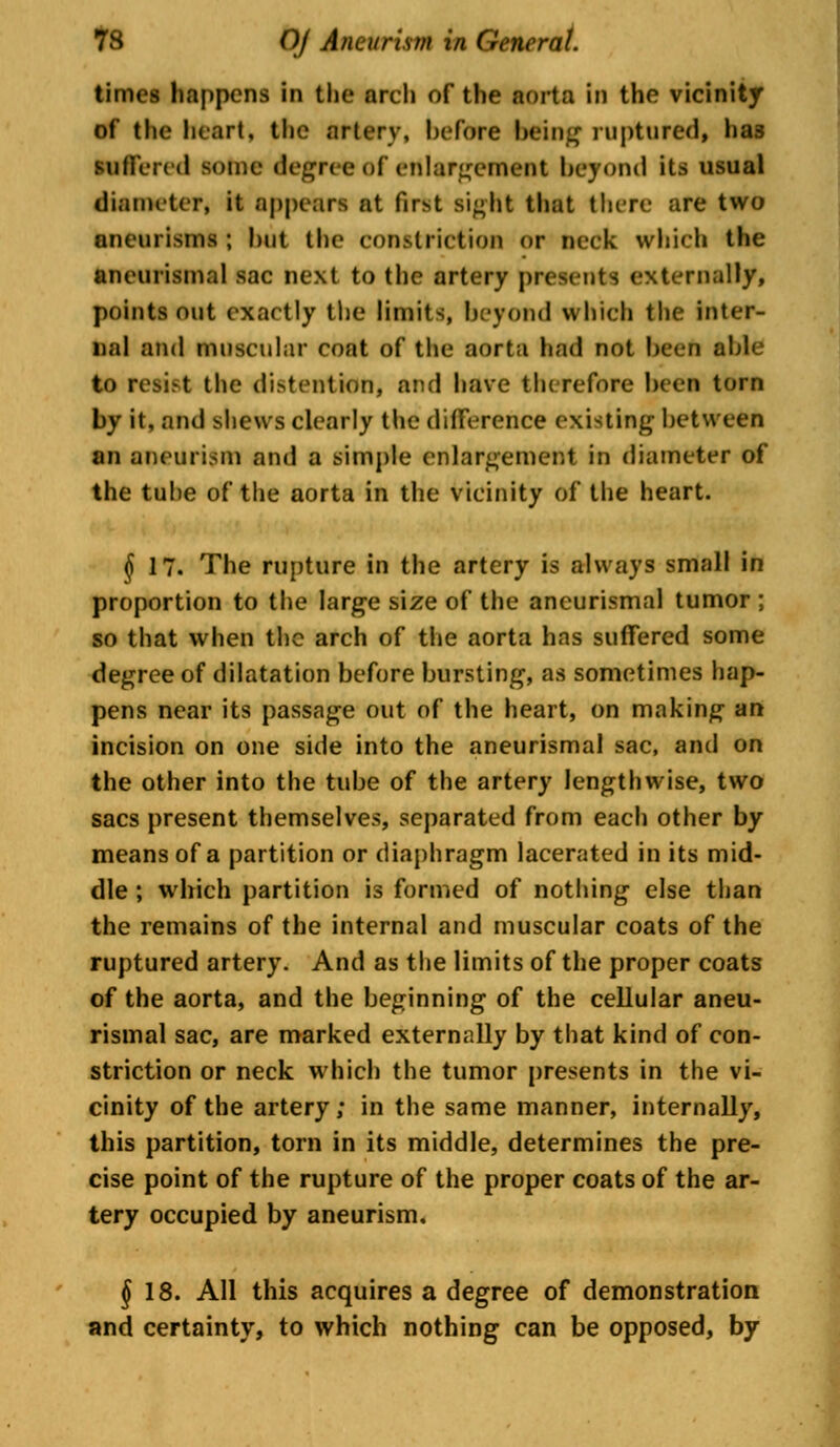 times happens Id the arch of the aorta in the vicinity of the heart, the artery, before being ruptured, has suffered some degree of enlargement beyond its usual diameter, it appears at fir>t Bight that there are two aneurisms ; but the constriction or neck which the aneurismal sac next to the artery presents externally, points out exactly the limits, beyond which the inter- nal and muscular coat of the aorta had not been aide to resist the distention, and have therefore been torn by it, and shews clearly the difference existing between an aneurism and a simple enlargement in diameter of the tube of the aorta in the vicinity of the heart. $ 17. The rupture in the artery is always small in proportion to the large size of the ancurismal tumor ; so that when the arch of the aorta has suffered some degree of dilatation before bursting, as sometimes hap- pens near its passage out of the heart, on making an incision on one side into the aneurismal sac, and on the other into the tube of the artery lengthwise, two sacs present themselves, separated from each other by means of a partition or diaphragm lacerated in its mid- dle ; which partition is formed of nothing else than the remains of the internal and muscular coats of the ruptured artery. And as the limits of the proper coats of the aorta, and the beginning of the cellular aneu- rismal sac, are marked externally by that kind of con- striction or neck which the tumor presents in the vi- cinity of the artery; in the same manner, internally, this partition, torn in its middle, determines the pre- cise point of the rupture of the proper coats of the ar- tery occupied by aneurism. § 18. All this acquires a degree of demonstration and certainty, to which nothing can be opposed, by