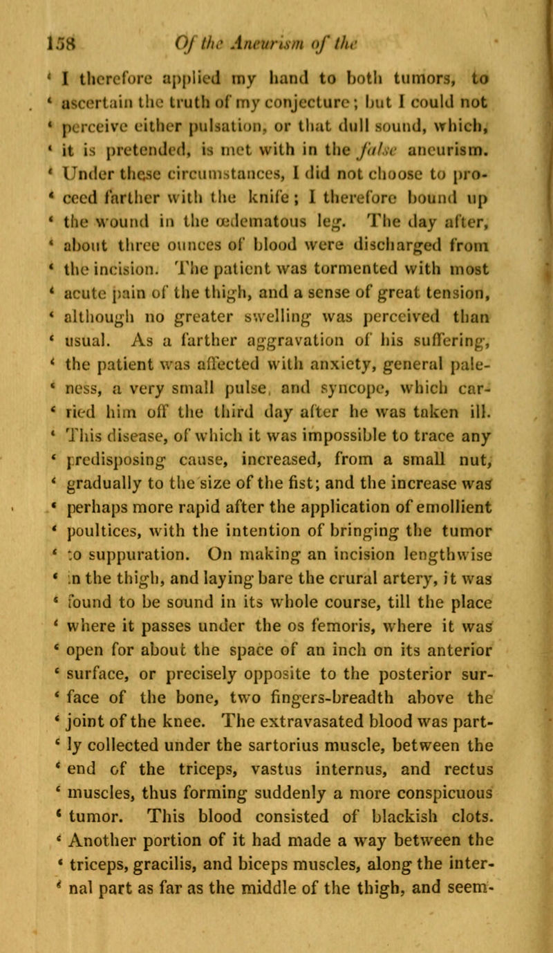 ' I therefore applied my band to both tumors, to irtain the truth oi my conjecture; but I could not ceive either pulsation; or that thill sound, which, 1 it is pretended, is met with in the false aneurism. * Under ihejM circumstances, I did not choose to pro- * eeed farther with the knife; I therefore hound up 4 the wound in the ujdematous lag. The day alter, 1 about three ounces oi* hlood were discharged from 1 the incision. The patient was tormented with most * acute pain of the thigh, and a sense of great tension, 4 although no greater swelling was perceived than * usual. As a farther aggravation of Ins suffering, 4 the patient was affected with anxiety, general pa!e- ' BOSS, a wry small pulse and syncope, which car- * ried him off the third day after he was taken ill. 4 This disease, of which it was impossible to trace any 4 predisposing cause, increased, from a small nut, * gradually to the size of the fist; and the increase was * perhaps more rapid after the application of emollient ' poultices, with the intention of bringing the tumor * :o suppuration. On making an incision lengthwise « :n the thigh, and laying bare the crural artery, it was * found to be sound in its whole course, till the place 4 where it passes under the os femoris, where it was * open for about the space of an inch on its anterior * surface, or precisely opposite to the posterior sur- * face of the bone, two fingers-breadth above the * joint of the knee. The extravasated blood was part- 4 ly collected under the sartorius muscle, between the ' end of the triceps, vastus internus, and rectus * muscles, thus forming suddenly a more conspicuous 4 tumor. This blood consisted of blackish clots. * Another portion of it had made a way between the « triceps, gracilis, and biceps muscles, along the inter- * nal part as far as the middle of the thigh, and seem-