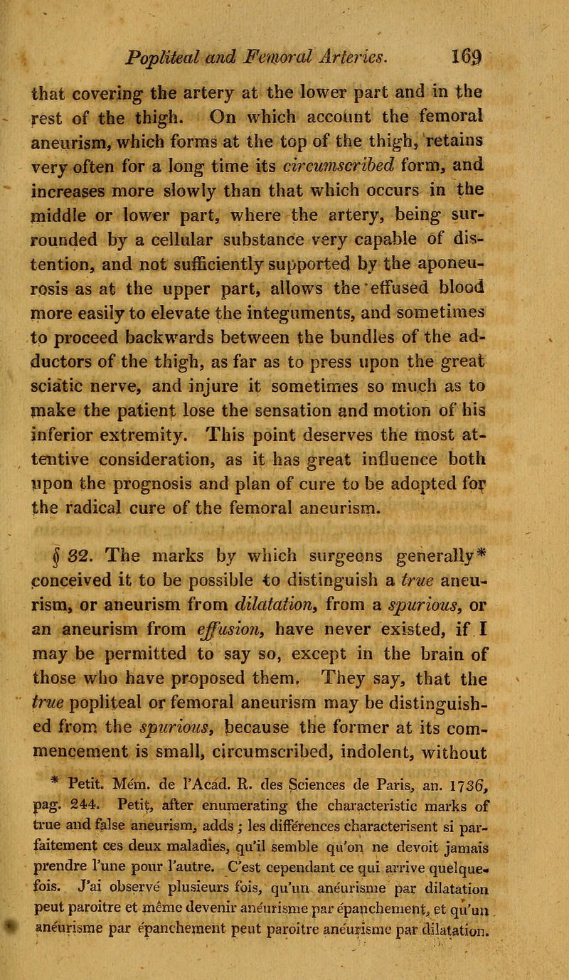 that covering the artery at the lower part and in the rest of the thigh. On which account the femoral aneurism, which forms at the top of the thigh, retains very often for a long time its circumscribed form, and increases more slowly than that which occurs in the middle or lower part, where the artery, being sur- rounded by a cellular substance very capable of dis- tention, and not sufficiently supported by the aponeu- rosis as at the upper part, allows the'effused blood more easily to elevate the integuments, and sometimes to proceed backwards between the bundles of the ad- ductors of the thigh, as far as to press upon the great sciatic nerve, and injure it sometimes so much as to make the patient lose the sensation and motion of his inferior extremity. This point deserves the most at- tentive consideration, as it has great influence both upon the prognosis and plan of cure to be adopted for the radical cure of the femoral aneurism. $ 32. The marks by which surgeons generally* conceived it to be possible to distinguish a true aneu- rism, or aneurism from dilatation, from a spurious, or an aneurism from effusion, have never existed, if I may be permitted to say so, except in the brain of those who have proposed them. They say, that the true popliteal or femoral aneurism may be distinguish- ed from the spurious, because the former at its com- mencement is small, circumscribed, indolent, without * Petit. Mem. de l'Acad. R. ties Sciences de Paris, an. 1136, pag. 244. Petit, after enumerating the characteristic marks of true and false aneurism, adds ; les diife'rences characterised si par- faitement ces deux maladies, qu'il semble qu'on ne devoit jamais prendre l'une pour l'autre. C'est cependant ce qui arrive quelque- fois. J'ai observe plusieurs fpis, qu'un aneurisme par dilatation peut paroitre et meme devenir aneurisme par epanchement, et qu'un aneurisme par epanchement peut paroitre aneurisme par dilatation.