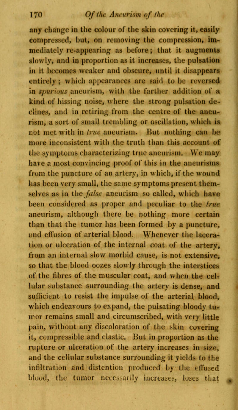 any change in the colour of the* skin covering it, easily compressed, but, on removing the compression, im- mediately re-appearing as before; that it augments slowly, and in proportion as it increases, the pulsation in it becomes weaker and obscure, until it di.sappe; entirely ; which appearances are said to be reversed in tpwtioui Bneuriwn, with the farther addition of a kind of hissing noise, where the strong pulsation de- clines, and in retiring from the centre of the aneu- rism., a sort of small trembling or oscillation, which is not met with in true aneurism. Hut nothing can be more inconsistent with the truth than this account of the symptoms characterizing true aneurism. We may have a most convincing proof of this in the aneurisms from the puncture of an artery, in which, if the wound lias been very small, the same symptoms present them- selves as in the J'ulsd aneurism so called, which have been considered as proper and peculiar to the true aneurism, although there be nothing more certain than that the tumor has been formed by a puncture, and effusion of arterial blood. Whenever the lacera- tion or ulceration of the internal coat of the artery, from an internal slow morbid cause, is not extensive, so that the blood oozes slowly through the interstices of the fibres of the muscular coat, and when the cel- lular substance surrounding the artery is dense, and sufficient to resist the impulse of the arterial blood, which endeavours to expand, the pulsating bloody tu- mor remains small and circumscribed, with very little pain, without any discoloration of the skin covering it, compressible and elastic. But in proportion as the rupture or ulceration of the artery increases in size, and the cellular substance surrounding it yields to the infiltration and distention produced by the effused blood, the tumor necessarily increases, loses that *