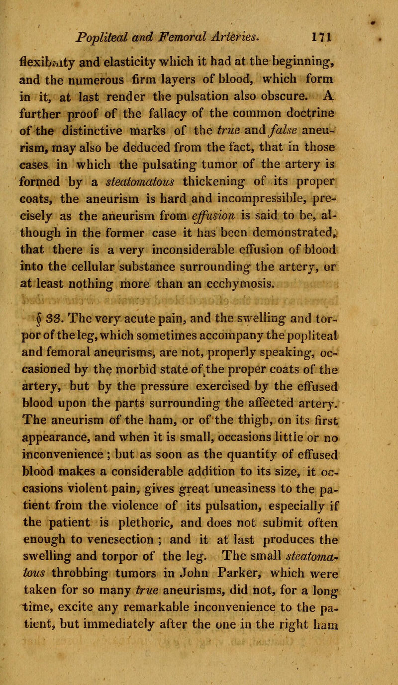 flexibility and elasticity which it had at the beginning, and the numerous firm layers of blood, which form in it, at last render the pulsation also obscure. A further proof of the fallacy of the common doctrine of the distinctive marks of the true and false aneu- rism, may also be deduced from the fact, that in those cases in which the pulsating tumor of the artery is formed by a steatomatous thickening of its proper coats, the aneurism is hard and incompressible, pre- cisely as the aneurism from effusion is said to be, al- though in the former case it has been demonstrated, that there is a very inconsiderable effusion of blood into the cellular substance surrounding the artery, or at least nothing more than an ecchymosis. § 33. The very acute pain, and the swelling and tor- por of the leg, which sometimes accompany the popliteal and femoral aneurisms, are not, properly speaking, oc- casioned by the morbid state ofsthe proper coats of the artery, but by the pressure exercised by the effused blood upon the parts surrounding the affected artery. The aneurism of the ham, or of the thigh, on its first appearance, and when it is small, occasions little or no inconvenience ; but as soon as the quantity of effused blood makes a considerable addition to its size, it oc- casions violent pain, gives great uneasiness to the pa- tient from the violence of its pulsation, especially if the patient is plethoric, and does not submit often enough to venesection ; and it at last produces the swelling and torpor of the leg. The small steatoma* tous throbbing tumors in John Parker, which were taken for so many true aneurisms, did not, for a long time, excite any remarkable inconvenience to the pa- tient, but immediately after the one in the right ham