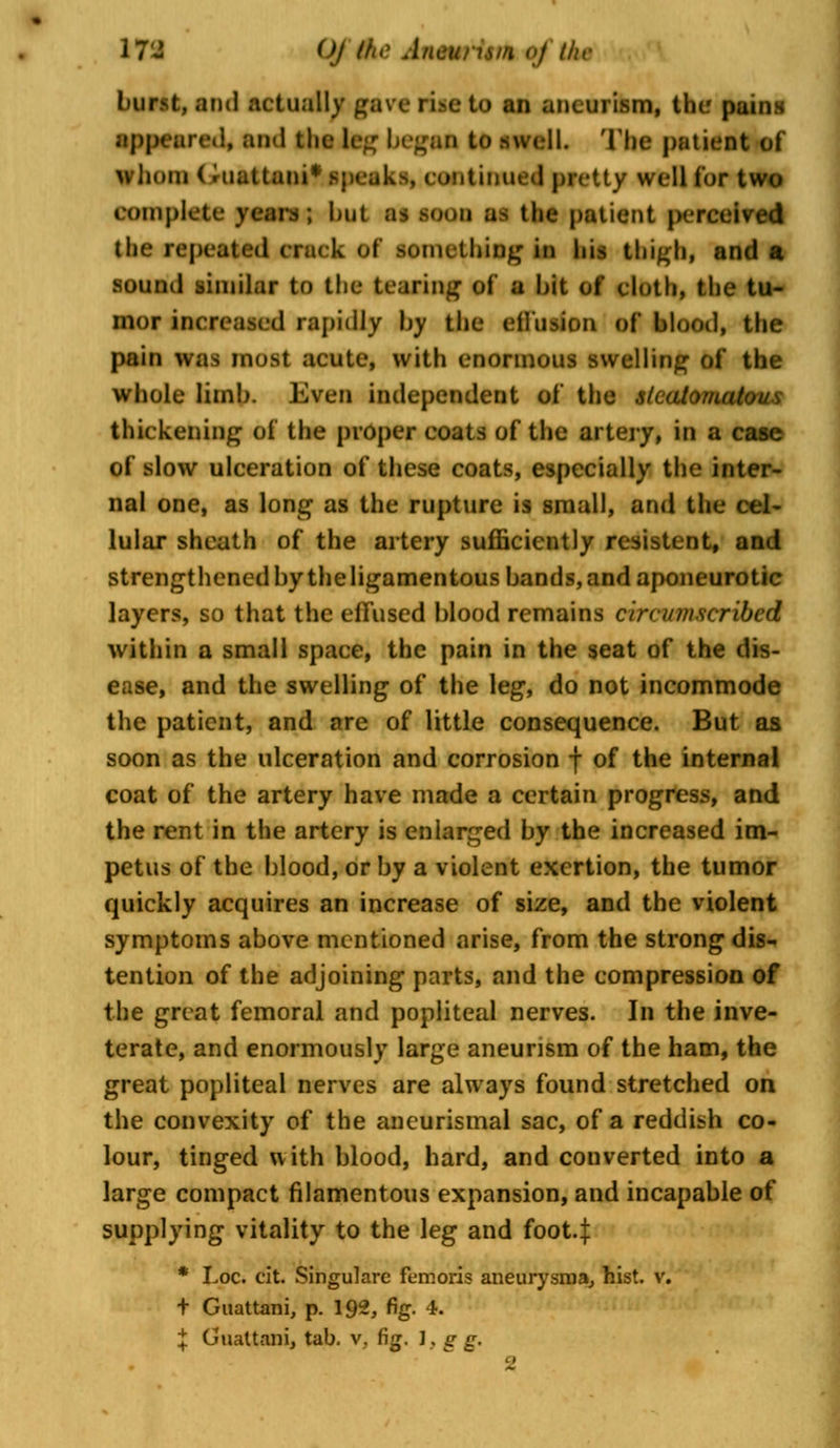 17^5 Of ike Anewitn oj the burst, and actually gave rise to an aneurism, the pains appeared, and the leg began to mall. The patient of whom (riiattani* speaks, continued pretty well for two BOmpfcte years ; but as soon as the patient perceived the repeated crack of something in his thigh, and a sound similar to the bearing of a hit of cloth, the tu- mor increased rapidly by the effusion of* blood, the pain was most acute, with enormous swelling of the whole limb. Even independent of the slcatomattm* thickening of the proper coats of the artery, in a case of slow ulceration of these coats, especially the inter- nal one, as long as the rupture is small, and the cel- lular sheath of the artery sufficiently resistent, and strengthened by the ligamentous bands, and aponeurotic layers, so that the effused blood remains ca-cumscribcd within a small space, the pain in the seat of the dis- ease, and the swelling of the leg, do not incommode the patient, and are of little consequence. But as soon as the ulceration and corrosion f of the internal coat of the artery have made a certain progress, and the rent in the artery is enlarged by the increased im- petus of the blood, or by a violent exertion, the tumor quickly acquires an increase of size, and the violent symptoms above mentioned arise, from the strong dis- tention of the adjoining parts, and the compression of the great femoral and popliteal nerves. In the inve- terate, and enormously large aneurism of the ham, the great popliteal nerves are always found stretched on the convexity of the aneurismal sac, of a reddish co- lour, tinged with blood, hard, and converted into a large compact filamentous expansion, and incapable of supplying vitality to the leg and foot4 * Loc. cit. Singulare femoris aneurysms, hist. v. + Guattani, p. 192, fig. *.