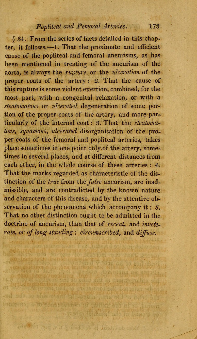 § 34>. From the series of facts detailed in this chap- ter, it folio ws,*— I. That the proximate and efficient cause of the popliteal and femoral aneurisms, as has been mentioned in treating of the aneurism of the aorta, is always the rupture or the ulceration of the proper coats of the artery: 2. That the cause of this rupture is some violent exertion, combined, for the most part, with a congenital relaxation, or with a steatomatous or ulcerated degeneration of some por- tion of the proper coats of the artery, and more par- ticularly of the internal coat: 3. That the steatoma- tous, squamous, ulcerated disorganisation of the pro- per coats of the femoral and popliteal arteries, takes place sometimes in one point only-of the artery, some- times in several places, and at different distances from each other, in the whole course of these arteries : 4. That the marks regarded as characteristic of the dis- tinction of the true from the false aneurism, are inad- missible, and are contradicted by the known nature and characters of this disease, and by the attentive ob- servation of the phenomena which accompany it: 5. That no other distinction ought to be admitted in the doctrine of aneurism, than that of recent, and invete- rate, or of long standing; circumscribed, and diffuse.