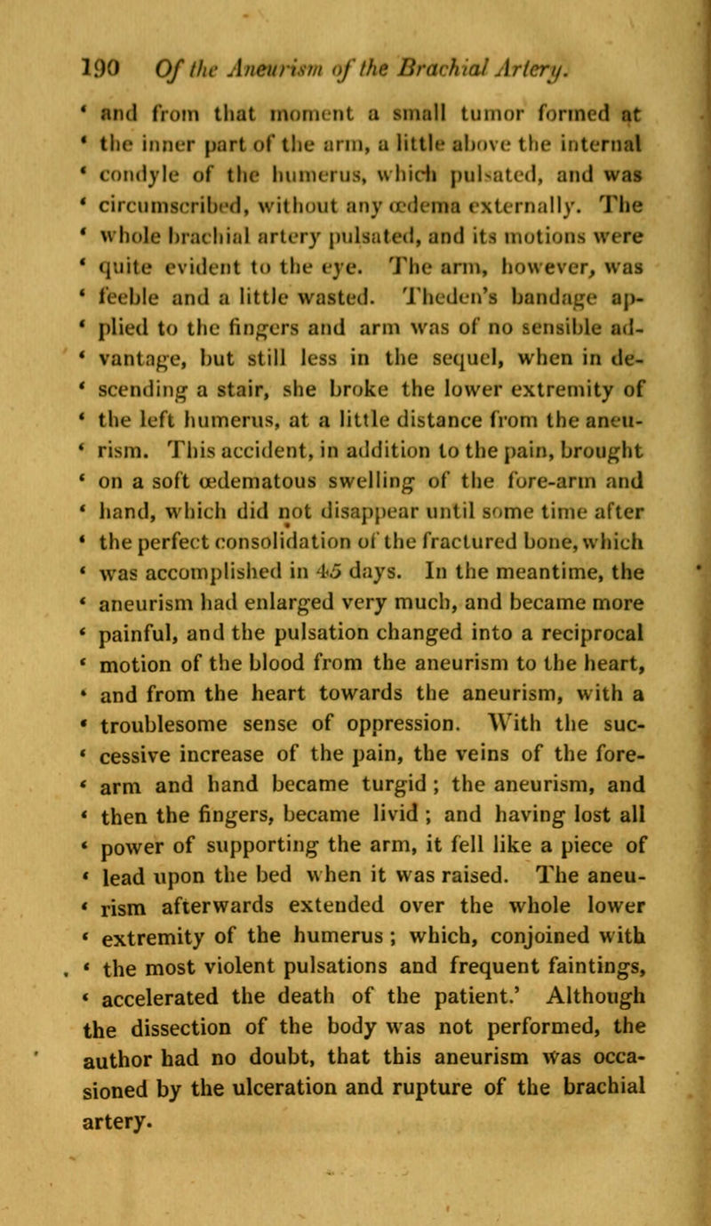 and from that moment a small tumor formed at the inner part of the arm, a little above the internal condyle of the humerus, which pulsated, and was circumscribed, without anycederin externally. The whole brachial artery pulsated, and its motions were quite evident to the eye. The arm, however, was feeble and a little wasted. Thcdcn's bandage ap- plied to the fingers and arm Mas of no sensible ad- vantage, but still less in the sequel, when in de- scending a stair, she broke the lower extremity of the left humerus, at a little distance from the aneu- rism. This accident, in addition to the pain, brought on a soft edematous swelling of the fore-arm and band, which did not disappear until some time after the perfect consolidation of the fractured bone, which was accomplished in 1.3 days. In the meantime, the aneurism had enlarged very much, and became more painful, and the pulsation changed into a reciprocal motion of the blood from the aneurism to the heart, and from the heart towards the aneurism, with a troublesome sense of oppression. With the suc- cessive increase of the pain, the veins of the fore- arm and hand became turgid ; the aneurism, and then the fingers, became livid ; and having lost all power of supporting the arm, it fell like a piece of lead upon the bed when it was raised. The aneu- rism afterwards extended over the whole lower extremity of the humerus ; which, conjoined with the most violent pulsations and frequent faintings, accelerated the death of the patient.' Although the dissection of the body was not performed, the author had no doubt, that this aneurism was occa- sioned by the ulceration and rupture of the brachial artery.