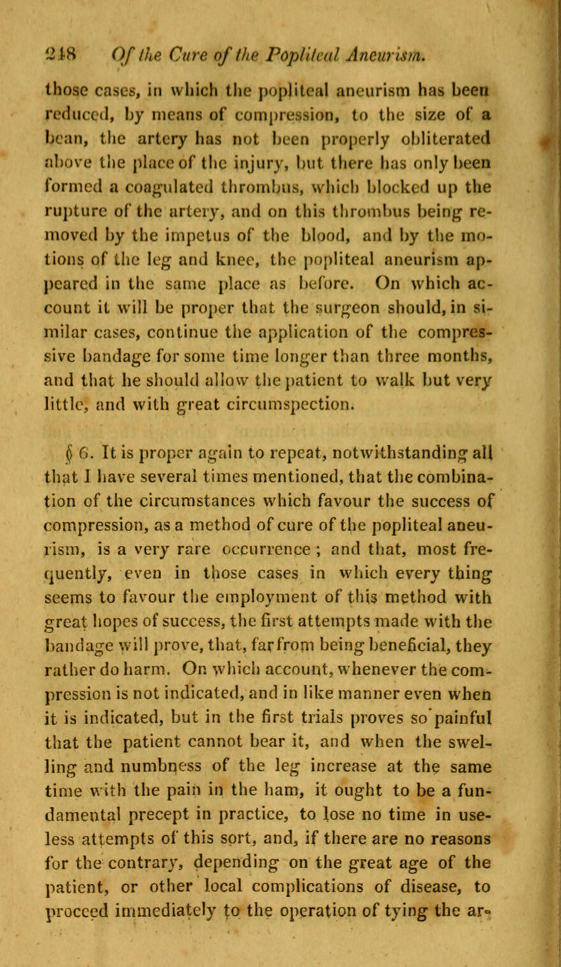 those cases, in which the popliteal aneurism has been reduced, by means of compression, to the size of a bean, the artery has not been properly obliterated above the place6f the injury, but there has only been formed a coagulated thrombus, which blocked up the rupture of the artery, and on this thrombus being re- moved by the impetus of the blood, and by the mo- tions of the leg and knee, the popliteal aneurism ap- peared in the same place as before. On which ac- count it will be proper that the surgeon should, in si- milar cases, continue the application of the compres- sive bandage for some time longer than three months, and that he should allow the patient to walk but very little, and with great circumspection. § (>. It is proper again to repeat, notwithstanding all that I have several times mentioned, that the combina- tion of the circumstances which favour the success of compression, as a method of cure of the popliteal aneu- rism, is a very rare occurrence ; and that, most fre- quently, even in those cases in which every thing seems to favour the employment of this method with great hopes of success, the first attempts made with the bandage will prove, that, far from being beneficial, they rather do harm. On which account, whenever the com- pression is not indicated, and in like manner even when it is indicated, but in the first trials proves so'painful that the patient cannot bear it, and when the swel- ling and numbness of the leg increase at the same time with the pain in the ham, it ought to be a fun- damental precept in practice, to lose no time in use- less attempts of this sort, and, if there are no reasons for the contrary, depending on the great age of the patient, or other local complications of disease, to proceed immediately to the operation of tying the ar°