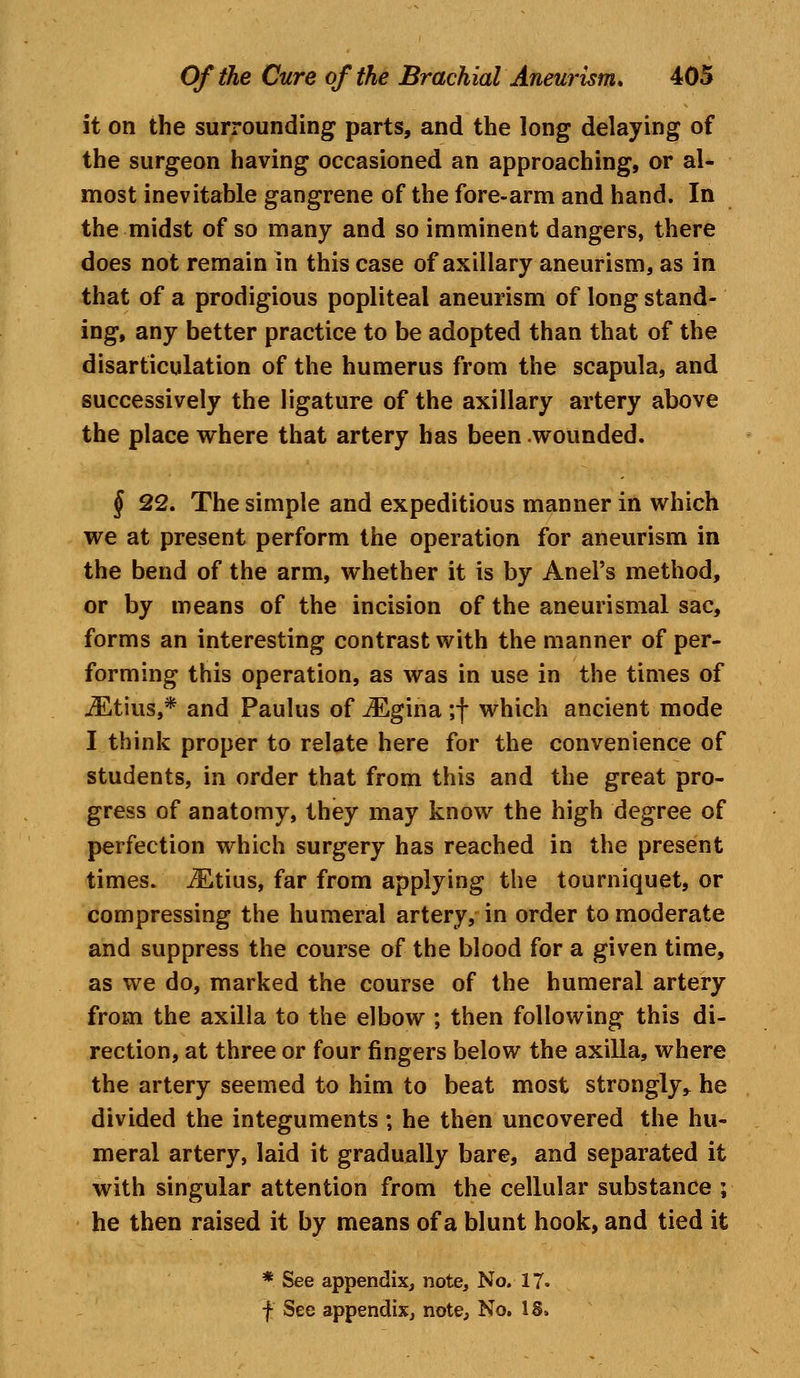 it on the surrounding parts, and the long delaying of the surgeon having occasioned an approaching, or al- most inevitable gangrene of the fore-arm and hand. In the midst of so many and so imminent dangers, there does not remain in this case of axillary aneurism, as in that of a prodigious popliteal aneurism of long stand- ing, any better practice to be adopted than that of the disarticulation of the humerus from the scapula, and successively the ligature of the axillary artery above the place where that artery has been wounded. § 22. The simple and expeditious manner in which we at present perform the operation for aneurism in the bend of the arm, whether it is by Anel's method, or by means of the incision of the aneurismal sac, forms an interesting contrast with the manner of per- forming this operation, as was in use in the times of iEtius,* and Paulus of iEgina ;f which ancient mode I think proper to relate here for the convenience of students, in order that from this and the great pro- gress of anatomy, they may know the high degree of perfection which surgery has reached in the present times. iEtius, far from applying the tourniquet, or compressing the humeral artery, in order to moderate and suppress the course of the blood for a given time, as we do, marked the course of the humeral artery from the axilla to the elbow ; then following this di- rection, at three or four fingers below the axilla, where the artery seemed to him to beat most strongly, he divided the integuments ; he then uncovered the hu- meral artery, laid it gradually bare, and separated it with singular attention from the cellular substance ; he then raised it by means of a blunt hook, and tied it * See appendix, note, No. 17. f See appendix, note, No. 18.