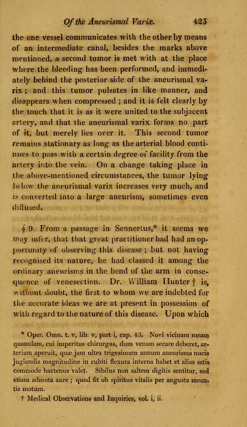 the one vessel communicates with the other by means of an intermediate canal, besides the marks above mentioned, a second tumor is met with at the place where the bleeding has been performed, and immedi- ately behind the posterior side of the aneurismal va- rix ; and this tumor pulsates in like manner, and disappears when compressed ; and it is felt clearly by the touch that it is as it were united to the subjacent artery, and that the aneurismal varix forms no part of it, but merely lies over it. This second tumor remains stationary as long as the arterial blood conti- nues to pass with a certain degree o\ facility from the artery into the vein. On a change taking place in the above-mentioned circumstances, the tumor lying below the aneurismal varix increases very much, and is converted into a large aneurism, sometimes even diffused. § 9. From a passage in Sennertus,* it seems we may infer, that that great practitioner had had an op- portunity of observing this disease ; but not having recognised its nature, he had classed it among the ordinary aneurisms in the bend of the arm in conse- quence of venesection. Dr. William Hunter f is, without doubt, the first to whom we are indebted for the accurate ideas we are at present in possession of with regard to the nature of this disease. Upon which * Oper. Omn. t. v, lib. v, part i, cap. 43, Novi vicinam meam quamdam, cui imperitus chirurgus, dum venam secare deberet, ar- teriam aperuit, quae jam ultra trigesimum annum aneurisma nucis juglandis magnitudine in cubiti flexura interna habet et alias satis commode hactenus valet- Sibilus non saltern digitis sentitur, sed etiam admota aure; quod fit ob spiritus vitalis per angusta mean- tis motum.