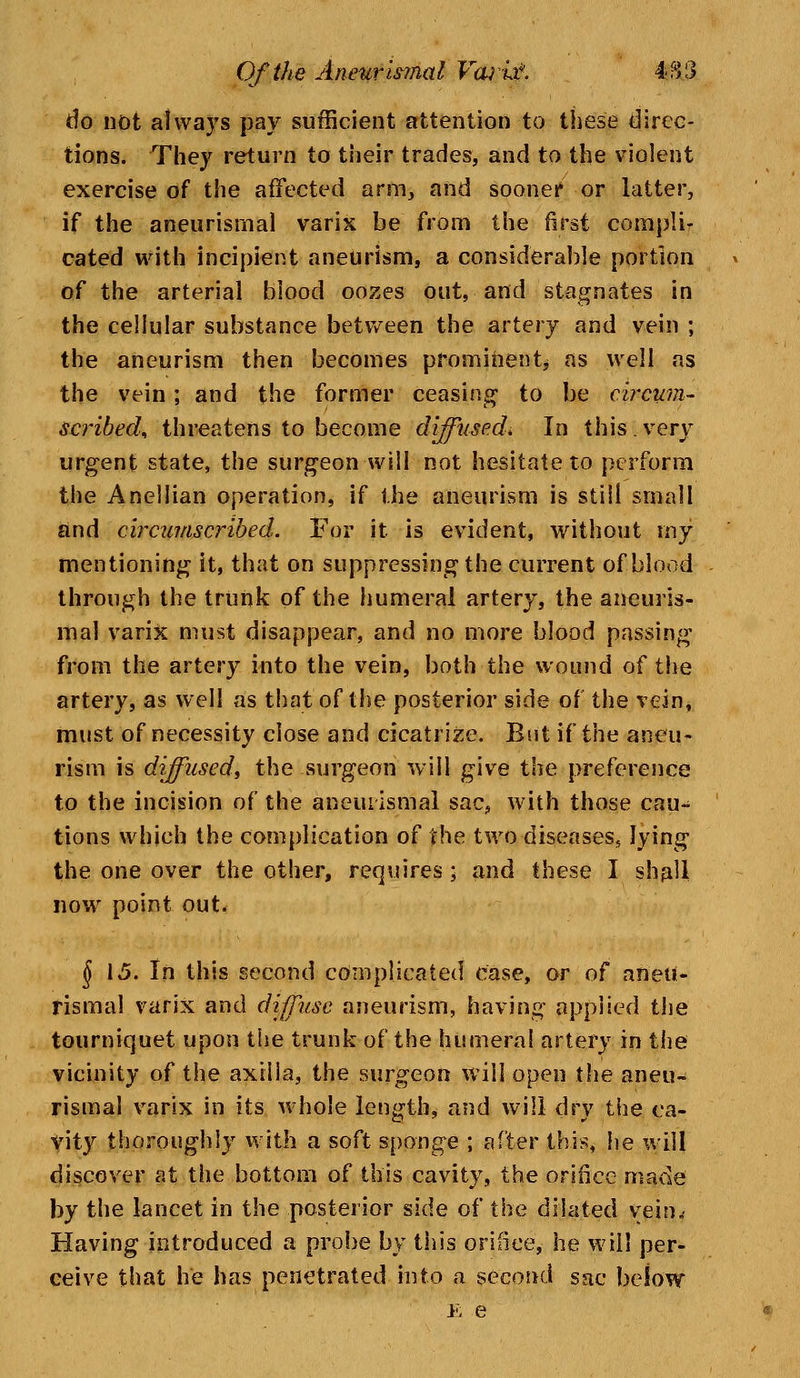 do not always pay sufficient attention to these direc- tions. They return to their trades, and to the violent exercise of the affected arm, and sooner or latter, if the aneurismal varix be from the first compli- cated with incipient aneurism, a considerable portion of the arterial blood oozes out, and stagnates in the cellular substance between the artery and vein ; the aneurism then becomes prominent* as well as the vein; and the former ceasing- to be circum- scribed, threatens to become diffused* In this.very urgent state, the surgeon will not hesitate to perform the Anellian operation, if the aneurism is still small and circumscribed. For it is evident, without iny mentioning it, that on suppressing the current of blood through the trunk of the humeral artery, the aneuris- mal varix must disappear, and no more blood passing from the artery into the vein, both the wound of the artery, as well as that of the posterior side of the vein, must of necessity close and cicatrize. But if the aneu- rism is diffused, the surgeon will give the preference to the incision of the aneiuismal sac, with those cau- tions which the complication of the two diseases, lying the one over the other, requires ; and these I shall now point out. $ 15. In this second complicated case, or of aneu- rismal varix and diffuse aneurism, having applied the tourniquet upon the trunk of the humeral artery in the vicinity of the axilla, the surgeon will open the aneu- rismal varix in its whole length, and will dry the ca- vity thoroughly with a soft sponge ; after this, he will discover at the bottom of this cavity, the orifice made by the lancet in the posterior side of the dilated vein. Having introduced a probe by this orifice, he will per- ceive that he has penetrated into a second sac below E e