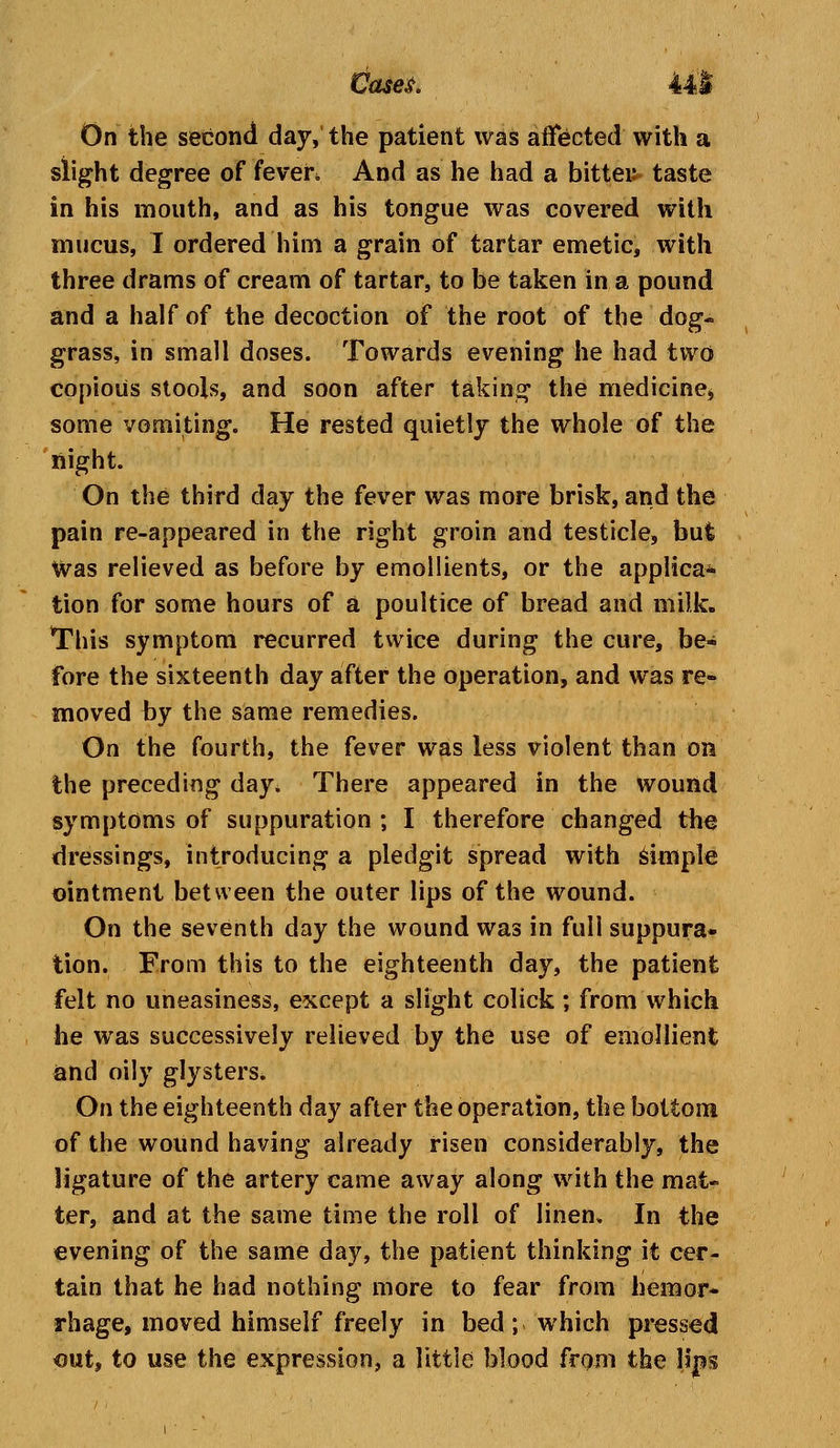 On the second day, the patient was affected with a slight degree of feveh And as he had a bitten taste in his mouth, and as his tongue was covered with mucus, I ordered him a grain of tartar emetic, with three drams of cream of tartar, to be taken in a pound and a half of the decoction of the root of the dog- grass, in small doses. Towards evening he had two copious stools, and soon after taking the medicine* some vomiting. He rested quietly the whole of the night. On the third clay the fever was more brisk, and the pain re-appeared in the right groin and testicle, but Was relieved as before by emollients, or the applica* tion for some hours of a poultice of bread and milk. This symptom recurred twice during the cure, be- fore the sixteenth day after the operation, and was re- moved by the same remedies. On the fourth, the fever was less violent than on the preceding day. There appeared in the wound symptoms of suppuration ; I therefore changed the dressings, introducing a pledgit spread with simple ointment between the outer lips of the wound. On the seventh day the wound was in full suppura- tion. From this to the eighteenth day, the patient felt no uneasiness, except a slight colick ; from which he was successively relieved by the use of emollient and oily glysters. On the eighteenth day after the operation, the bottom of the wound having already risen considerably, the ligature of the artery came away along with the mat- ter, and at the same time the roll of linen. In the evening of the same day, the patient thinking it cer- tain that he had nothing more to fear from hemor- rhage, moved himself freely in bed; which pressed out, to use the expression, a little blood from the lips