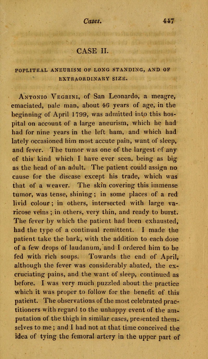 CASE II. POPLITEAL ANEURISM OF LONG STANDING, AND OF EXTRAORDINARY SIZE. Antonio Vegrini, of San Leonardo, a meagre, emaciated, pale man, about 4>6 years of age, in the beginning of April 1799, was admitted into this hos- pital on account of a large aneurism, which he had had for nine years in the left ham, and which had lately occasioned him most accute pain, want of sleep, and fever. The tumor was one of the largest of any of this kind which I have ever seen, being as big as the head of an adult. The patient could assign no cause for the disease except his trade, which was that of a weaver. The skin covering this immense tumor, was tense, shining; in some places of a red livid colour; in others, intersected with large va- ricose veins; in others, very thin, and ready to burst. The fever by which the patient had been exhausted, had the type of a continual remittent. I made the patient take the bark, with the addition to each dose of a few drops of laudanum, and I ordered him to be fed with rich soups. Towards the end of April, although the fever was considerably abated, the ex- cruciating pains, and the want of sleep, continued as before. I was very much puzzled about the practice which it was proper to follow for the benefit of this patient. The observations of the most celebrated prac- titioners with regard to the unhappy event of the am- putation of the thigh in similar cases, presented them- selves to me; and I had not at that time conceived the idea of tying the femoral artery in the upper part of