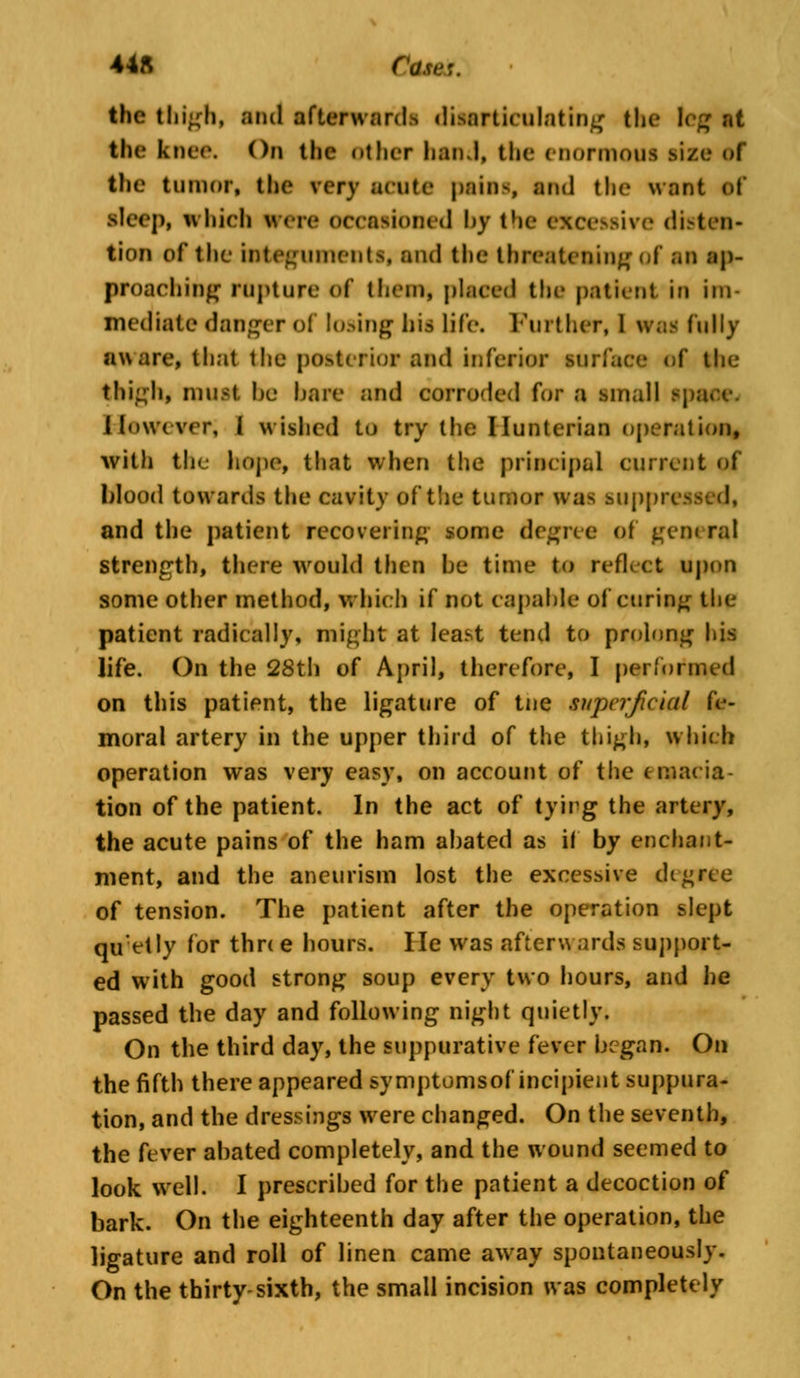 44ft Com*. the thigh, and afterward* disarticulating the leg nt the knee. On the other hand, the enormoui size ef the tumor, the very acute pains, ami the want if sleep, which were occasioned hy the excessive disten- tion of the integuments, and the threatening of in ap- proaching rapture of them, placed the patient in im- mediate danger of losing his life. Further, 1 wai fully aware, that the posterior and inferior surface (if the thigh* must he hare and corroded for a small However; I wished to try the Ilunterian operation, with the hope, that when the principal current of blood towards the cavity of the tumor was suppressed* and the patient recovering some degree of gem ml strength, there would then he time to reflect upon some other method, which if not capable of curing the patient radically, might at least tend to prolong his life. On the 28th of April, therefore, I performed on this patient, the ligature of tne superficial fe- moral artery in the upper third of the thigh, which operation was very easy, on account of the emacia- tion of the patient. In the act of tying the artery, the acute pains of the ham abated as if by enchant- ment, and the aneurism lost the excessive di^rce of tension. The patient after the operation slept qiretly for thn e hours. He was afteru ards support- ed with good strong soup every two hours, and he passed the day and following night quietly. On the third day, the suppurative fever began. On the fifth there appeared symptumsof incipient suppura- tion, and the dressings were changed. On the seventh, the fever abated completely, and the wound seemed to look well. I prescribed for the patient a decoction of bark. On the eighteenth day after the operation, the ligature and roll of linen came away spontaneously. On the thirty-sixth, the small incision was completely