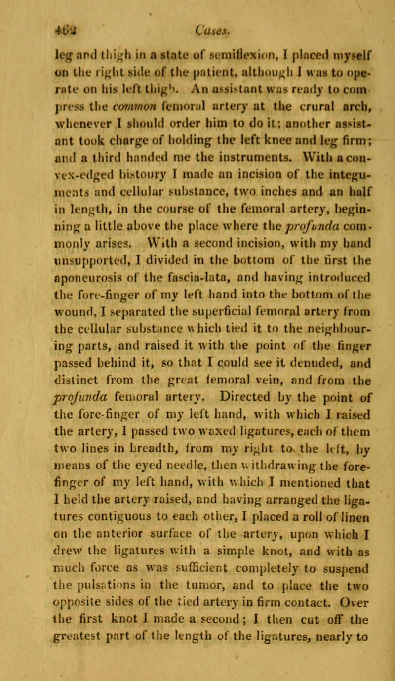 leg and thigh in a Mate of semiflexion, I placed myself on the i ight side ol the patient, although I H as to ope- rate on his left thig'>. An atfi»tant was ready to con press the common femoral artery at the crural arch, whenever I ^l»«niItl order him to do it; another as^i>t- ant took charge of holding the left knee and leg firm; and a third handed me the instruments. With acon- vex-edged bistoury I made an incision of the integu- ments and cellular substance, two inches and an half in length, in the course of the femoral artery, begin- ning a little above the place where the profunda com- moidy arises. With a second incision, with my hand Unsupported, I divided in the bottom of the first the aponeurosis of the fascia-lata, and having introduced the fore-finger of my left hand into the bottom of the wound, I separated the superficial femoral artery from the cellular substance which tied it to the neighbour- ing parts, and raised it with the point of the finger passed behind it, so that I could see it denuded, and distinct from the great femoral vein, and from the profunda femoral artery. Directed by the point of the fore-finger of my left hand, with which I raised the artery, I passed two waxed ligatures, each of them two lines in breadth, from my right to the lift, by means of the eyed needle, then v. ithdrawing the fore- finger of my left hand, with which I mentioned that 1 held the artery raised, and having arranged the liga- tures contiguous to each other, I placed a roll of linen on the anterior surface of the artery, upon which I drew the ligatures with a simple knot, and with as much force as was sufficient completely to suspend the pulsations in the tumor, and to place the two opposite sides of the tied artery in firm contact. Over the first knot I made a second; I then cut off the greatest part of the length of the ligatures, nearly to