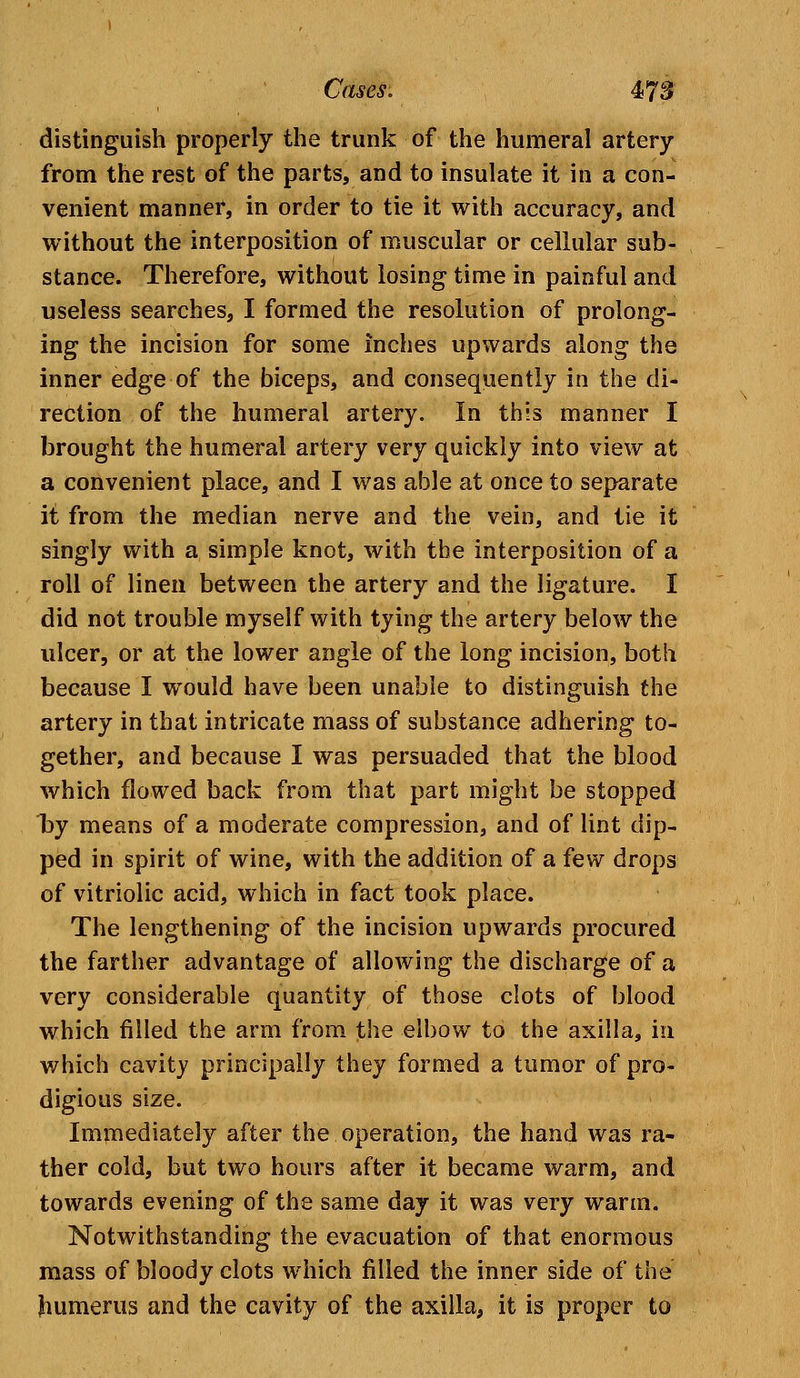 distinguish properly the trunk of the humeral artery from the rest of the parts, and to insulate it in a con- venient manner, in order to tie it with accuracy, and without the interposition of muscular or cellular sub- stance. Therefore, without losing time in painful and useless searches, I formed the resolution of prolong- ing the incision for some inches upwards along the inner edge of the biceps, and consequently in the di- rection of the humeral artery. In this manner I brought the humeral artery very quickly into view at a convenient place, and I was able at once to separate it from the median nerve and the vein, and tie it singly with a simple knot, with the interposition of a roll of linen between the artery and the ligature. I did not trouble myself with tying the artery below the ulcer, or at the lower angle of the long incision, both because I would have been unable to distinguish the artery in that intricate mass of substance adhering to- gether, and because I was persuaded that the blood which flowed back from that part might be stopped by means of a moderate compression, and of lint dip- ped in spirit of wine, with the addition of a few drops of vitriolic acid, which in fact took place. The lengthening of the incision upwards procured the farther advantage of allowing the discharge of a very considerable quantity of those clots of blood which filled the arm from the elbow to the axilla, in which cavity principally they formed a tumor of pro- digious size. Immediately after the operation, the hand was ra- ther cold, but two hours after it became warm, and towards evening of the same day it was very warm. Notwithstanding the evacuation of that enormous mass of bloody clots which filled the inner side of the humerus and the cavity of the axilla, it is proper to