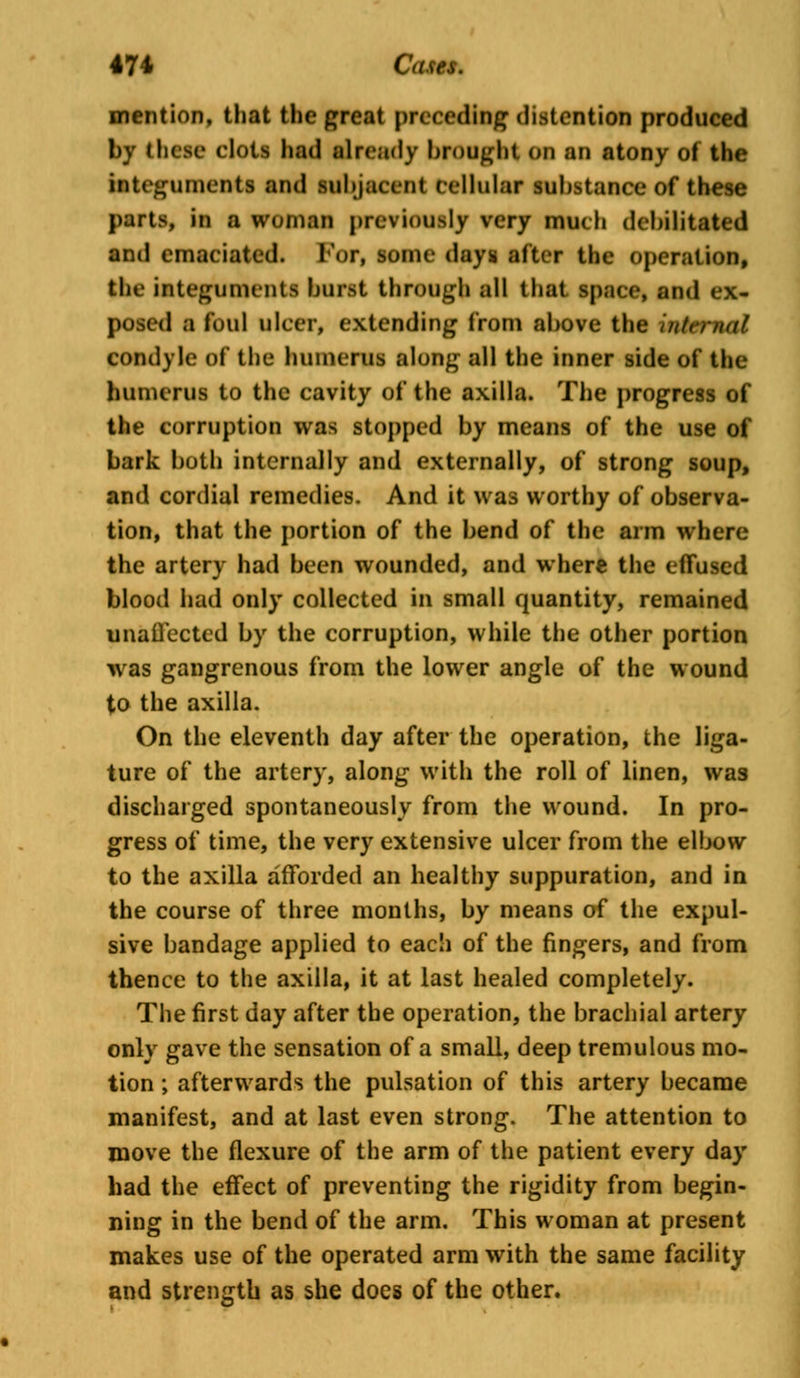 mention, that the great preceding distention produced by these clots had already brought 00 an atony of the integuments and subjacent cellular substance of these parts, in a woman previously very much debilitated and emaciated. For, some days after the operation, the integuments burst through all that space, and ex- posed a foul ulcer, extending from above the internal condyle of the humerus along all the inner side of the humerus to the cavity of the axilla. The progress of the corruption was stopped by means of the use of bark both internally and externally, of strong soup, and cordial remedies. And it was worthy of observa- tion, that the portion of the bend of the arm where the artery had been wounded, and where the effused blood had only collected in small quantity, remained unaffected by the corruption, while the other portion was gangrenous from the lower angle of the wound to the axilla. On the eleventh day after the operation, the liga- ture of the artery, along with the roll of linen, was discharged spontaneously from the wound. In pro- gress of time, the very extensive ulcer from the elbow to the axilla afforded an healthy suppuration, and in the course of three months, by means of the expul- sive bandage applied to each of the fingers, and from thence to the axilla, it at last healed completely. The first day after the operation, the brachial artery only gave the sensation of a small, deep tremulous mo- tion ; afterwards the pulsation of this artery became manifest, and at last even strong. The attention to move the flexure of the arm of the patient every day had the effect of preventing the rigidity from begin- ning in the bend of the arm. This woman at present makes use of the operated arm with the same facility and strength as she does of the other.