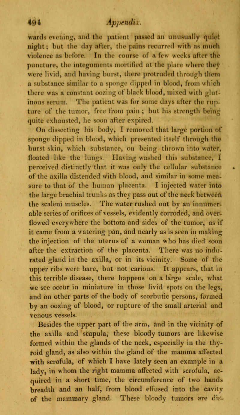 Wards evening, and the patient passed an unusually quiet night: but the day after, the pains recurred with as much violence as before. In the course of a few weeks after the puncture, the integuments mortified at the place where th were livid, and having burst, there protruded tliroiiyh then a substance similar to a sponge dipped in blood, from which there was a constant oozing of black bloody mixed with ^hit- inous serum. The patient was for some days after [he rup- ture of the tumor, free from pain ; but. hi.-, strength Ik quite exhausted, he soon after expired. On dissecting his body, I removed that large portion of sponge dipped in blood, which presented itself through the burst skin, which substance, on being thrown into water, floated like the lungs. Having washed this substance, I perceived distinctly that it was only the cellular substance of the axilla distended with blood, and similar in some mea- sure to that of the human placenta. I injected water into the large brachial trunks as they pass out of the neck between the scaleni muscles. The water rushed out by an innumer- able series of orifices of vessels, evidently corroded, and over- flowed everywhere the bottom and sides of the tumor, as if it came from a watering pan, and nearly as is seen in making the injection of the uterus of a woman who has died soon after the extraction of the placenta. There was no indu- rated gland in the axilla, or in its vicinity. Some of the upper ribs were bare, but not carious. It appears, that in this terrible disease, there happens on a large scale, what we see occur in miniature in those livid spots on the legs, and on other parts of the body of scorbutic persons, formed by an oozing of blood, or rupture of the small arterial and venous vessels. Besides the upper part of the arm, and in the vicinity of the axilla and scapula, these bloody tumors are likewise formed within the glands of the neck, especially in the thy- roid gland, as also within the gland of the mamma affected with scrofula, of which I have lately seen an example in a lady, in whom the right mamma affected with scrofula, ac- quired in a short time, the circumference of two hands breadth and an half, from blood effused into the cavity of the mammary gland. These bloody tumors are di-'-