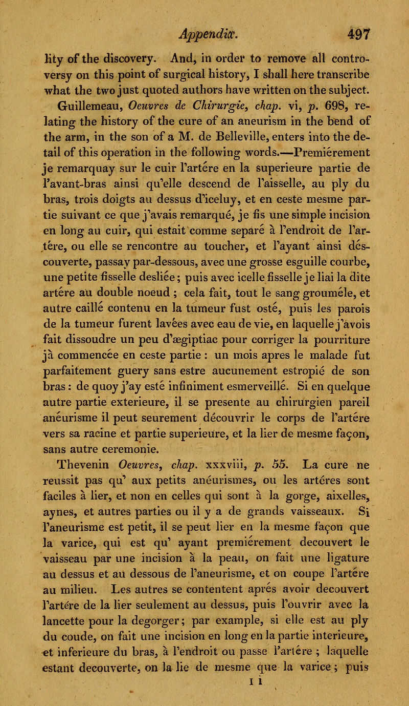 lity of the discovery. And, in order to remove all contro- versy on this point of surgical history, I shall here transcribe what the two just quoted authors have written on the subject. Guilleraeau, Oeuvres de Chirurgie, chap, vi, p. 698, re- lating the history of the cure of an aneurism in the bend of the arm, in the son of a M. de Belleville, enters into the de- tail of this operation in the following words.—Premierement je remarquay sur le cuir l'artere en la superieure partie de 1'avant-bras ainsi qu'elle descend de l'aisselle, au ply du bras, trois doigts au dessus d'iceluy, et en ceste mesrae par- tie suivant ce que j'avais remarque, je fis une simple incision en long au cuir, qui estait comme separe a l'endroit de l'ar- tere, ou elle se rencontre au toucher, et l'ayant ainsi dcs- couverte, passay par-dessous, avec une grosse esguille courbe, une petite fisselle desliee; puis avec icelle fisselle je liai la dite artere au double noeud ; cela fait, tout le sang groumele, et autre caille contenu en la tumeur fust oste, puis les parois de la tumeur furent lavees avec eau de vie, en laquelle j'avois fait dissoudre un peu d'asgiptiac pour corriger la pourriture ja commencce en ceste partie : un mois apres le malade fut parfaitement guery sans estre aucunement estropie de son bras: de quoy j'ay este infiniment esmerveille. Si en quelque autre partie exterieure, il se presente au chirurgien pareil aneurisme il peut seurement decouvrir le corps de l'artere vers sa racine et partie superieure, et la lier de mesme facon, sans autre ceremonie. Thevenin Oeuvres, chap, xxxviii, p. 55. La cure ne reussit pas qu' aux petits aneurismes, ou les arteres sont faciles a lier, et non en celles qui sont a la gorge, aixelles, aynes, et autres parties ou il y a de grands vaisseaux. Si Taneurisme est petit, il se peut lier en la mesme facon que la varice, qui est qu' ayant premierement decouvert le vaisseau par une incision a la peau, on fait une ligature au dessus et au dessous de l'aneurisme, et on coupe Parte re au milieu. Les autres se contentent apres avoir decouvert l'artere de la lier seulement au dessus, puis l'ouvrir avec la lancette pour la degorger; par example, si elle est au ply du coude, on fait une incision en long en la partie interieure, et inferieure du bras, a l'endroit ou.passe l'artere ; laquelle estant decouverte, on la lie de mesme que la varice; puis i i