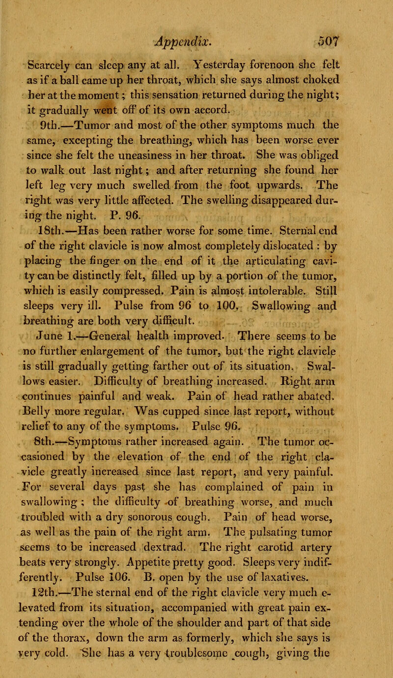 Scarcely can sleep any at all. Yesterday forenoon she felt as if a ball came up her throat, which she says almost choked her at the moment; this sensation returned during the night; it gradually went off of its own accord. 9th.—Tumor and most of the other symptoms much the same, excepting the breathing, which has been worse ever since she felt the uneasiness in her throat. She was obliged to walk out last night; and after returning she found her left leg very much swelled from the foot upwards. The right was very little affected. The swelling disappeared dur- ing the night. P. 96. 18th.—Has been rather worse for some time. Sternal end of the right clavicle is now almost completely dislocated : by placing the finger on the end of it the articulating cavi- ty can be distinctly felt, filled up by a portion of the tumor, which is easily compressed. Pain is almost intolerable. Still sleeps very ill. Pulse from 96 to 100. Swallowing and breathing are both very difficult. June 1.—General health improved. There seems to be no further enlargement of the tumor, but the right clavicle is still gradually getting farther out of its situation. Swal- lows easier. Difficulty of breathing increased. Right arm continues painful and weak. Pain of head rather abated. Belly more regular. Was cupped since last report, without relief to any of the symptoms. Pulse 96. 8th.—Symptoms rather increased again. The tumor oc- casioned by the elevation of the end of the right cla- vicle greatly increased since last report, and very painful. For several days past she has complained of pain in swallowing; the difficulty -of breathing worse, and much troubled with a dry sonorous cough. Pain of head worse, as well as the pain of the right arm. The pulsating tumor seems to be increased dextrad. The right carotid artery beats very strongly. Appetite pretty good. Sleeps very indif- ferently. Pulse 106. B. open by the use of laxatives. 12th.—The sternal end of the right clavicle very much e- levated from its situation, accompanied with great pain ex- tending over the whole of the shoulder and part of that side of the thorax, down the arm as formerly, which she says is very cold. She has a very troublesome cough, giving the