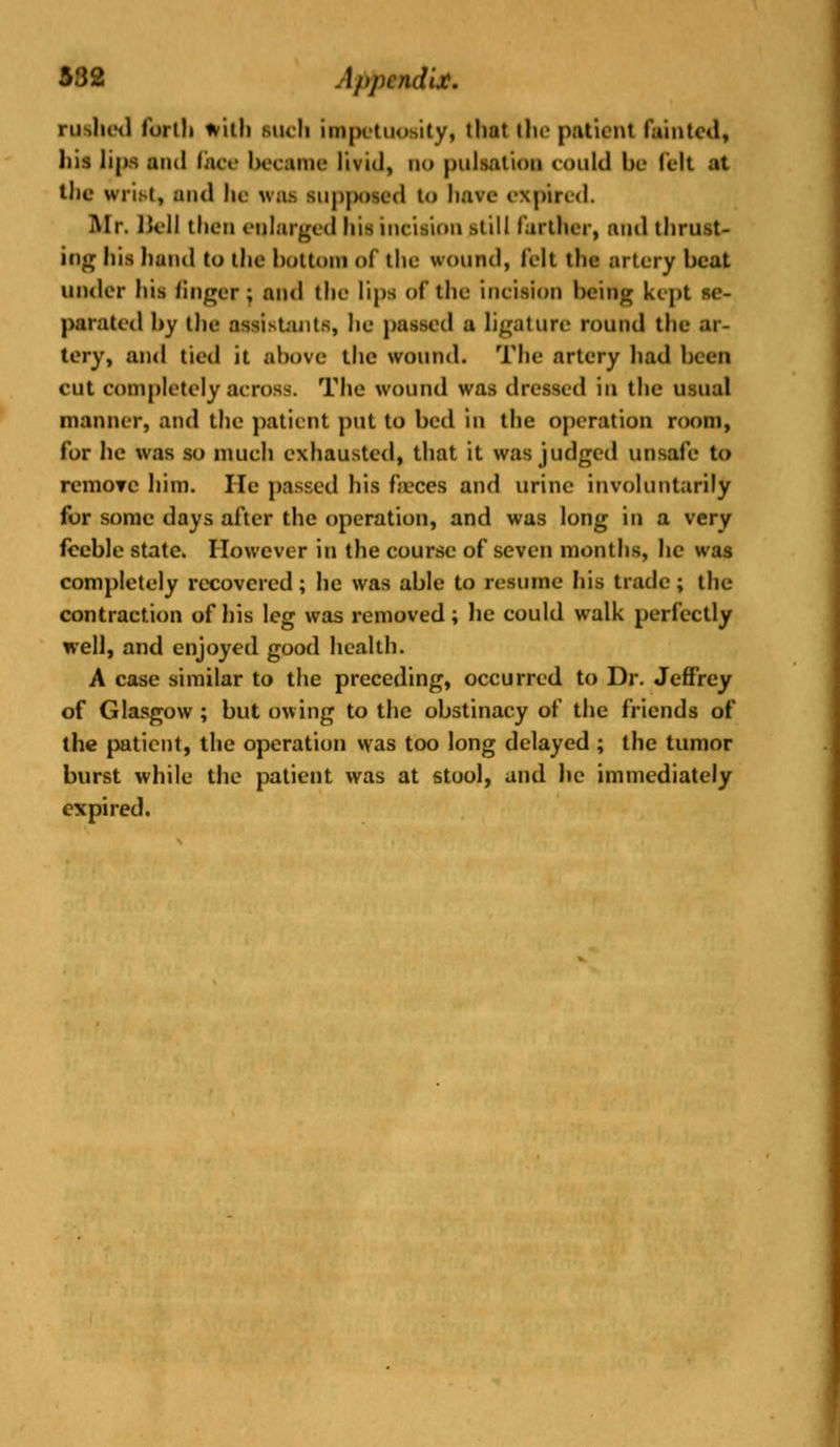 332 App9*dit* rushed forth frith such impetuosity, that the patient fainted, his lips ami face became livid, no pulsation could be (eh -it the wrist, and he was supposed to have expired. Mr. lull then enlarged his ineision still farther, and thrust- ing his hand to the bottom of the wound, felt the artery beat under his finger ; and the lips of the incision being kcj»t se- parated by the assistants, he passed a ligature round the ar- tery, and tied it ahove the wound. The artery had been CUt completely across. The wound was dressed iii the usual manner, and the patient put to bed in the operation room, for he was so much exhausted, that it was judged unsafe to remove him. He passed his feces and urine involuntarily for some days after the operation, and was long in a very feeble state. However in the course of seven months, lie was completely recovered; he was able to resume his trade; the contraction of his leg was removed; he could walk perfectly well, and enjoyed good health. A case similar to the preceding, occurred to Dr. Jeffrey of Glasgow ; but owing to the obstinacy of the friends of the patient, the operation was too long delayed ; the tumor burst while the patient was at stool, and he immediately expired.