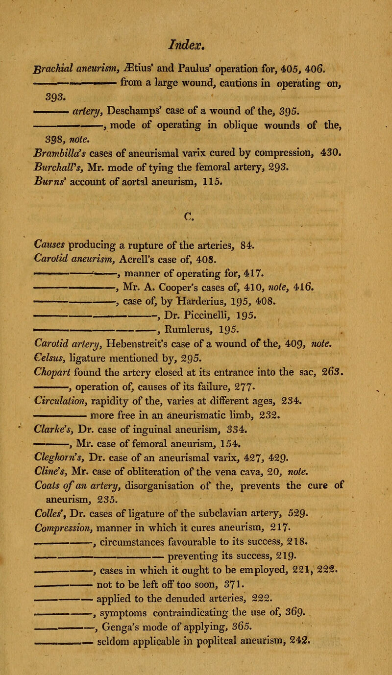 Brachial aneurism, iEtius' and Paulus' operation for, 405, 406. .. ■ from a large wound, cautions in operating on, 393. ■ artery, Deschamps' case of a wound of the, 395. mode of operating in oblique wounds of the, 398, note. Brambilla's cases of aneurismal varix cured by compression, 430. BurchaWs, Mr. mode of tying the femoral artery, 293. Burns' account of aortal aneurism, 115. C. Causes producing a rupture of the arteries, 84. Carotid aneurism, Acrell's case of, 408. ____ <..,, t manner of operating for, 417. -, Mr. A. Cooper's cases of, 410, note, 416. -, case of, by Harderius, 195, 408. , Dr. Piccinelli, 195. -, Rumlerus, 195. Carotid artery, Hebenstreit's case of a wound of the, 409, note. Celsus, ligature mentioned by, 295. Chopart found the artery closed at its entrance into the sac, 263. ————, operation of, causes of its failure, 277« Circulation, rapidity of the, varies at different ages, 234. ————— more free in an aneurismatic limb, 232. Clarke's, Dr. case of inguinal aneurism, 334. ■, Mr. case of femoral aneurism, 154. Cleghorn's, Dr. case of an aneurismal varix, 427, 4>29> Cline's, Mr. case of obliteration of the vena cava, 20, note. Coats of an artery, disorganisation of the, prevents the cure of aneurism, 235. Colles*, Dr. cases of ligature of the subclavian artery, 529- Compression, manner in which it cures aneurism, 217- « , circumstances favourable to its success, 218. ■ — preventing its success, 219- —, cases in which it ought to be employed, 221, 222. not to be left off too soon, 371. applied to the denuded arteries, 222. , symptoms contraindicating the use of, 369. i ■■ ■—, Genga's mode of applying, 365. —.——— seldom applicable in popliteal aneurism, 242.